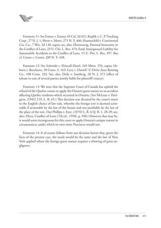 DIREITO GLOBAL II

Footnote 11: See Emery v. Emery, 45 Cal. 2d 421; Koplik v. C. P. Trucking
Corp., 27 N. J. 1; Mertz v. Mertz, 271 N. Y. 466; Haumschild v. Continental
Cas. Co., 7 Wis. 2d 130, supra; see, also, Ehrenzweig, Parental Immunity in
the Conflict of Laws, 23 U. Chi. L. Rev. 474; Ford, Interspousal Liability for
Automobile Accidents in the Conflict of Laws, 15 U. Pitt. L. Rev. 397. But
cf. Coster v. Coster, 289 N. Y. 438.
Footnote 12: See Schmidt v. Driscoll Hotel, 249 Minn. 376, supra; Osborn v. Borchetta, 20 Conn. S. 163; Levy v. Daniels’ U-Drive Auto Renting
Co., 108 Conn. 333. See, also, Daily v. Somberg, 28 N. J. 372 (effect of
release to one of several parties jointly liable for plaintiff’s injury).
Footnote 13: We note that the Supreme Court of Canada has upheld the
refusal of the Quebec courts to apply the Ontario guest statute to an accident
affecting Quebec residents which occurred in Ontario. (See McLean v. Pettigrew, [1945] 2 D. L. R. 65.) This decision was dictated by the court’s resort
to the English choice of law rule, whereby the foreign tort is deemed actionable if actionable by the law of the forum and not justifiable by the law of
the place of the tort. (See Phillips v. Eyre, [1870] L. R. 6 Q. B. 1, 28-29; see,
also, Dicey, Conflict of Laws [7th ed., 1958], p. 940.) However that may be,
it would seem incongruous for this court to apply Ontario’s unique statute in
circumstances under which its own sister Provinces would not.
Footnote 14: It of course follows from our decision herein that, given the
facts of the present case, the result would be the same and the law of New
York applied where the foreign guest statute requires a showing of gross negligence.

FGV DIREITO RIO

411

 