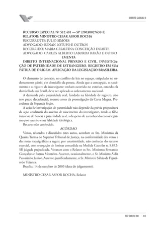 DIREITO GLOBAL II

RECURSO ESPECIAL Nº 512.401 — SP (2003⁄0027639-5)
RELATOR: MINISTRO CESAR ASFOR ROCHA
RECORRENTE: JÚLIO SIMÕES
ADVOGADO: RENAN LOTUFO E OUTROS
RECORRIDO: MARIA CESALTINA CONCEIÇÃO DUARTE
ADVOGADO: CARLOS ALBERTO LABORDA BARÃO E OUTRO
EMENTA
DIREITO INTERNACIONAL PRIVADO E CIVIL. INVESTIGAÇÃO DE PATERNIDADE DE ESTRANGEIRO. REGISTRO EM SUA
PÁTRIA DE ORIGEM. APLICAÇÃO DA LEGISLAÇÃO BRASILEIRA.
O elemento de conexão, no conflito de leis no espaço, estipulado no ordenamento pátrio, é o domicílio da pessoa. Ainda que a concepção, o nascimento e o registro da investigante tenham ocorrido no exterior, estando ela
domiciliada no Brasil, deve ser aplicado o ordenamento nacional.
A demanda pela paternidade real, fundada na falsidade de registro, não
tem prazo decadencial, mesmo antes da promulgação da Carta Magna. Precedente da Segunda Seção.
A ação de investigação de paternidade não depende da prévia propositura
da ação anulatória do assento de nascimento do investigante, tendo o filho
interesse de buscar a paternidade real, a despeito de reconhecido como legítimo por terceiro com falsidade ideológica.
Recurso não conhecido.
ACÓRDÃO
Vistos, relatados e discutidos estes autos, acordam os Srs. Ministros da
Quarta Turma do Superior Tribunal de Justiça, na conformidade dos votos e
das notas taquigráficas a seguir, por unanimidade, não conhecer do recurso
especial, com revogação de liminar concedida na Medida Cautelar n. 5.832SP, julgada prejudicada. Votaram com o Relator os Srs. Ministros Fernando
Gonçalves e Barros Monteiro. Ausente, ocasionalmente, o Sr. Ministro Aldir
Passarinho Junior. Ausente, justificadamente, o Sr. Ministro Sálvio de Figueiredo Teixeira.
Brasília, 14 de outubro de 2003 (data do julgamento).
MINISTRO CESAR ASFOR ROCHA, Relator

FGV DIREITO RIO

413

 