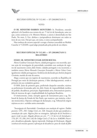 DIREITO GLOBAL II

RECURSO ESPECIAL Nº 512.401 — SP (2003⁄0027639-5)
VOTO
O SR. MINISTRO BARROS MONTEIRO: Sr. Presidente, entendo
aplicável a lei brasileira nos termos do art. 7º da Lei de Introdução, uma vez
que, como esclareceu o Sr. Ministro Relator, a autora é domiciliada em São
Paulo. No mais, S. Exa. alinhou a jurisprudência dominante em todos os
itens de seu voto. Daí por que, em suma, o estou acompanhando.
Não conheço do recurso especial e revogo a liminar concedida na Medida
Cautelar nº 5.832⁄SP, a qual julgo prejudicada pela perda de seu objeto.

RECURSO ESPECIAL Nº 512.401 — SP (2003⁄0027639-5)
RELATÓRIO
EXMO. SR. MINISTRO CESAR ASFOR ROCHA:
Maria Cesaltina Conceição Duarte, cidadã portuguesa e ora recorrida, ajuizou ação de investigação de paternidade cumulada com anulação de registro de nascimento contra Júlio Simões, cidadão português e ora recorrente, e
também contra Maria Manuela Conceição Fernandes e Maria Celeste Costa,
igualmente cidadãs portuguesas e herdeiras do declarado pai Antônio Joaquim
Cristóvão, marido da mãe da autora.
Alega a autora que seu registro de nascimento, ocorrido na República de
Portugal por meio de declaração paterna, é falso ideologicamente, sendo o
primeiro réu seu verdadeiro genitor.
O MM. Juízo de primeiro grau, proferindo despacho saneador, rejeitou
as preliminares levantadas pelo réu Júlio Simões de impossibilidade jurídica
do pedido, decadência, prescrição, ilegitimidade ativa, litisconsórcio passivo,
falta de interesse de agir e inaplicabilidade da Legislação Brasileira.
O réu⁄recorrente, então, interpôs agravo de instrumento para o eg. Tribunal de Justiça do Estado de São Paulo, que manteve, por maioria, a decisão monocrática. Opostos embargos de declaração, o eg. Tribunal de origem
rejeitou-os em v. acórdão assim ementado:
“Investigação de Paternidade. Cumulação com anulação de registro. Pedidos
possíveis. CPC, 292. Código Civil, art. 348. Situações de fato que justificam a
cumulação das ações. Registro feito no estrangeiro. Aplicação da lei brasileira a
quem reside no país. Alegada afronta aos arts. 7° e 13 da Lei de Introdução e
178, §9°, VI, 340, 344 e 362 do Código Civil e 27 da Lei n. 8.069⁄90. Prescrição e decadência afastadas. Agravo improvido. Embargos de Declaração. Alegada
existência de omissões quanto à afirmação de decadência e posse de estado de filho

FGV DIREITO RIO

414

 