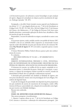 DIREITO GLOBAL II

e de litisconsórcio passivo e de submissão a exame hematológico só após anulação
do registro. Alegação de contradição em relação ao prévio cancelamento do registro. Embargos rejeitados.” (fl. 187).
Irresignado, o réu Júlio Simões interpôs recurso especial com fundamento
nas alíneas “a” e “c”, por alegada afronta aos arts. 7° da Lei de Introdução ao
Código Civil; 178, §9°, VI, 340, 344 e 362 do Código Civil; 27 do Estatuto
da Criança e do Adolescente, e 3° do Código de Processo Civil, bem como
dissídio pretoriano, sustentando aplicação do direito luso, decadência e falta
de interesse de agir da recorrida.
Respondido, o recurso foi admitido na origem, ascendendo os autos a esta
Corte.
O recorrente ajuizou, ainda, medida cautelar com pedido de liminar (MC
5.832⁄SP) a fim de ser atribuído efeito suspensivo ao mencionado recurso
especial, tendo sido deferida em parte por decisão da lavra do eminente Ministro Ruy Rosado de Aguiar (fl. 347), de modo a suspender apenas o exame
de DNA.
O douto Ministério Público Federal ofereceu parecer pelo não conhecimento do recurso.
É o relatório.
RECURSO ESPECIAL Nº 512.401 — SP (2003⁄0027639-5)
EMENTA
DIREITO INTERNACIONAL PRIVADO E CIVIL. INVESTIGAÇÃO DE PATERNIDADE DE ESTRANGEIRO. REGISTRO EM SUA
PÁTRIA DE ORIGEM. APLICAÇÃO DA LEGISLAÇÃO BRASILEIRA.
O elemento de conexão, no conflito de leis no espaço, estipulado no ordenamento pátrio, é o domicílio da pessoa. Ainda que a concepção, o nascimento e o registro da investigante tenham ocorrido no exterior, estando ela
domiciliada no Brasil, deve ser aplicado o ordenamento nacional.
A demanda pela paternidade real, fundada na falsidade de registro, não
tem prazo decadencial, mesmo antes da promulgação da Carta Magna. Precedente da Segunda Seção.
A ação de investigação de paternidade não depende da prévia propositura
da ação anulatória do assento de nascimento do investigante, tendo o filho
interesse de buscar a paternidade real, a despeito de reconhecido como legítimo por terceiro com falsidade ideológica.
Recurso não conhecido.
VOTO
EXMO. SR. MINISTRO CESAR ASFOR ROCHA (Relator):
Não merece prosperar o inconformismo.
1. Quanto à suposta ofensa ao art. 7° da Lei de Introdução ao Código
Civil, sustenta o recorrente a subsunção do ordenamento português, “pois

FGV DIREITO RIO

415

 