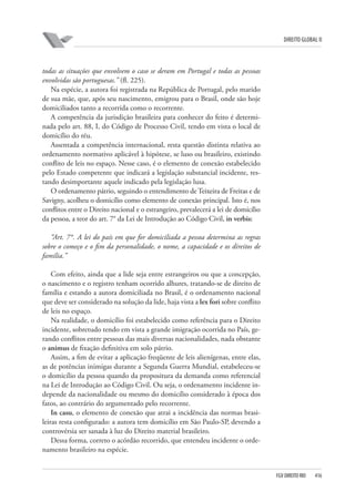 DIREITO GLOBAL II

todas as situações que envolvem o caso se deram em Portugal e todas as pessoas
envolvidas são portuguesas.” (fl. 225).
Na espécie, a autora foi registrada na República de Portugal, pelo marido
de sua mãe, que, após seu nascimento, emigrou para o Brasil, onde são hoje
domiciliados tanto a recorrida como o recorrente.
A competência da jurisdição brasileira para conhecer do feito é determinada pelo art. 88, I, do Código de Processo Civil, tendo em vista o local de
domicílio do réu.
Assentada a competência internacional, resta questão distinta relativa ao
ordenamento normativo aplicável à hipótese, se luso ou brasileiro, existindo
conflito de leis no espaço. Nesse caso, é o elemento de conexão estabelecido
pelo Estado competente que indicará a legislação substancial incidente, restando desimportante aquele indicado pela legislação lusa.
O ordenamento pátrio, seguindo o entendimento de Teixeira de Freitas e de
Savigny, acolheu o domicílio como elemento de conexão principal. Isto é, nos
conflitos entre o Direito nacional e o estrangeiro, prevalecerá a lei de domicílio
da pessoa, a teor do art. 7° da Lei de Introdução ao Código Civil, in verbis:
“Art. 7°. A lei do país em que for domiciliada a pessoa determina as regras
sobre o começo e o fim da personalidade, o nome, a capacidade e os direitos de
família.”
Com efeito, ainda que a lide seja entre estrangeiros ou que a concepção,
o nascimento e o registro tenham ocorrido alhures, tratando-se de direito de
família e estando a autora domiciliada no Brasil, é o ordenamento nacional
que deve ser considerado na solução da lide, haja vista a lex fori sobre conflito
de leis no espaço.
Na realidade, o domicílio foi estabelecido como referência para o Direito
incidente, sobretudo tendo em vista a grande imigração ocorrida no País, gerando conflitos entre pessoas das mais diversas nacionalidades, nada obstante
o animus de fixação definitiva em solo pátrio.
Assim, a fim de evitar a aplicação freqüente de leis alienígenas, entre elas,
as de potências inimigas durante a Segunda Guerra Mundial, estabeleceu-se
o domicílio da pessoa quando da propositura da demanda como referencial
na Lei de Introdução ao Código Civil. Ou seja, o ordenamento incidente independe da nacionalidade ou mesmo do domicílio considerado à época dos
fatos, ao contrário do argumentado pelo recorrente.
In casu, o elemento de conexão que atrai a incidência das normas brasileiras resta configurado: a autora tem domicílio em São Paulo-SP, devendo a
controvérsia ser sanada à luz do Direito material brasileiro.
Dessa forma, correto o acórdão recorrido, que entendeu incidente o ordenamento brasileiro na espécie.

FGV DIREITO RIO

416

 