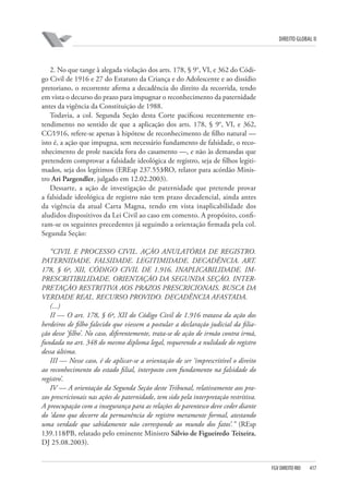 DIREITO GLOBAL II

2. No que tange à alegada violação dos arts. 178, § 9°, VI, e 362 do Código Civil de 1916 e 27 do Estatuto da Criança e do Adolescente e ao dissídio
pretoriano, o recorrente afirma a decadência do direito da recorrida, tendo
em vista o decurso do prazo para impugnar o reconhecimento da paternidade
antes da vigência da Constituição de 1988.
Todavia, a col. Segunda Seção desta Corte pacificou recentemente entendimento no sentido de que a aplicação dos arts. 178, § 9°, VI, e 362,
CC⁄1916, refere-se apenas à hipótese de reconhecimento de filho natural —
isto é, a ação que impugna, sem necessário fundamento de falsidade, o reconhecimento de prole nascida fora do casamento —, e não às demandas que
pretendem comprovar a falsidade ideológica de registro, seja de filhos legitimados, seja dos legítimos (EREsp 237.553⁄RO, relator para acórdão Ministro Ari Pargendler, julgado em 12.02.2003).
Dessarte, a ação de investigação de paternidade que pretende provar
a falsidade ideológica de registro não tem prazo decadencial, ainda antes
da vigência da atual Carta Magna, tendo em vista inaplicabilidade dos
aludidos dispositivos da Lei Civil ao caso em comento. A propósito, confiram-se os seguintes precedentes já seguindo a orientação firmada pela col.
Segunda Seção:
“CIVIL E PROCESSO CIVIL. AÇÃO ANULATÓRIA DE REGISTRO.
PATERNIDADE. FALSIDADE. LEGITIMIDADE. DECADÊNCIA. ART.
178, § 6º, XII, CÓDIGO CIVIL DE 1.916. INAPLICABILIDADE. IMPRESCRITIBILIDADE. ORIENTAÇÃO DA SEGUNDA SEÇÃO. INTERPRETAÇÃO RESTRITIVA AOS PRAZOS PRESCRICIONAIS. BUSCA DA
VERDADE REAL. RECURSO PROVIDO. DECADÊNCIA AFASTADA.
(...)
II — O art. 178, § 6º, XII do Código Civil de 1.916 tratava da ação dos
herdeiros de filho falecido que viessem a postular a declaração judicial da filiação desse ‘filho’. No caso, diferentemente, trata-se de ação de irmão contra irmã,
fundada no art. 348 do mesmo diploma legal, requerendo a nulidade do registro
dessa última.
III — Nesse caso, é de aplicar-se a orientação de ser ‘imprescritível o direito
ao reconhecimento do estado filial, interposto com fundamento na falsidade do
registro’.
IV — A orientação da Segunda Seção deste Tribunal, relativamente aos prazos prescricionais nas ações de paternidade, tem sido pela interpretação restritiva.
A preocupação com a insegurança para as relações de parentesco deve ceder diante
do ‘dano que decorre da permanência de registro meramente formal, atestando
uma verdade que sabidamente não corresponde ao mundo dos fatos’.” (REsp
139.118⁄PB, relatado pelo eminente Ministro Sálvio de Figueiredo Teixeira,
DJ 25.08.2003).

FGV DIREITO RIO

417

 