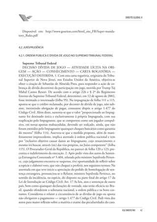 DIREITO GLOBAL II

Disponível em: http://www.gourion.com/html_site_FR/Super-mandatory_Rules.pdf

4.2. JURISPRUDÊNCIA
4.2.1. ORDEM PÚBLICA E DÍVIDA DE JOGO NO SUPREMO TRIBUNAL FEDERAL

Supremo Tribunal Federal
DECISÃO DÍVIDA DE JOGO — ATIVIDADE LÍCITA NA ORIGEM — AÇÃO — CONHECIMENTO — CARTA ROGATÓRIA —
EXECUÇÃO DEFERIDA. 1. Com esta carta rogatória, originária do Tribunal Superior de Nova Jérsei, nos Estados Unidos da América, objetiva-se
obter a citação de Sebastião de Almeida Pires, para responder a ação de cobrança de dívida decorrente da participação em jogo, movida por Trump Taj
Mahal Casino Resort. De acordo com o artigo 226 e § 2º do Regimento
Interno do Supremo Tribunal Federal, determinei, em 12 de agosto de 2002,
fosse intimado o interessado (folha 95). Na impugnação de folha 111 a 115,
aponta-se que o crédito reclamado, por decorrer de dívida de jogo, não subsiste, inexistindo obrigação de pagar, consoante dispõe o artigo 1.477 do
Código Civil. Além disso, sustenta-se que o valor “proporcionado ao Impugnante foi destinado única e exclusivamente à própria Impugnada, com sua
reaplicação pelo Impugnante, que se comportou como um jogador compulsivo, em novas apostas malsucedidas, devendo ser realçado, ainda, que não
foram emitidos pelo Impugnante quaisquer cheques bancários como garantia
do mesmo” (folha 114). Assevera-se que a medida proposta, além de manifestamente improcedente, implica atentado à ordem pública nacional e tem
por “exclusivo objetivo causar danos ao Impugnante, cujo ressarcimento o
mesmo irá buscar, através (sic) das vias próprias, no Juízo competente” (folha
115). O Procurador-Geral da República, no parecer de folha 120 a 123, preconiza o indeferimento da execução. 2. Após pedir vista dos autos da Sentença Estrangeira Contestada nº 5.404, relatada pelo ministro Sepúlveda Pertence, cujo julgamento encontra-se suspenso, tive oportunidade de refletir sobre
a espécie e elaborei voto, que não cheguei a proferir, nos seguintes termos: Na
assentada em que teve início a apreciação do pedido de homologação de sentença estrangeira, pronunciou-se o Relator, ministro Sepúlveda Pertence, no
sentido da incidência, na espécie, do disposto na parte final do artigo 17 da
Lei de Introdução ao Código Civil: Art. 17 As leis, atos e sentenças de outro
país, bem como quaisquer declarações de vontade, não terão eficácia no Brasil, quando ofenderem a soberania nacional, a ordem pública e os bons costumes. Considerou o relator a circunstância de as dívidas de jogo ou aposta
não obrigarem a pagamento — artigo 1.477 do Código Civil. Pedi vista dos
autos para maior reflexão sobre a matéria e exame das peculiaridades do caso.
FGV DIREITO RIO

42

 
