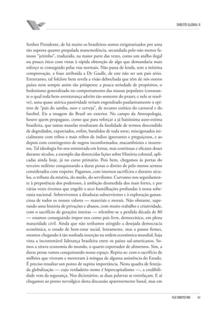 DIREITO GLOBAL II

Senhor Presidente, de há muito os brasileiros somos estigmatizados por uma
tão suposta quanto propalada manemolência, secundada pelo não menos famoso “jeitinho”, traduzido, na maior parte das vezes, como um atalho ilegal
ou pouco ético com vistas à rápida obtenção de algo que demandaria mais
esforço se conseguido pelas vias normais. Não passa de lenda, sem a mínima
comprovação, a frase atribuída a De Gaulle, de este não ser um país sério.
Entretanto, tal folclore bem revela a visão debochada que têm de nós outros
países nem sempre assim tão prósperos: a pouca seriedade de propósitos, o
hedonismo generalizado no comportamento das massas populares (consoante o qual toda bem-aventurança advém tão-somente do prazer, e nele se resolve), uma quase atávica passividade teriam engendrado paulatinamente o epíteto de “país do samba, suor e cerveja”, de recanto exótico do carnaval e do
futebol. Eis a imagem do Brasil no exterior. No campo da Antropologia,
houve quem propagasse, como que para reforçar a já baixíssima auto-estima
brasileira, que tantas mazelas resultaram da fatalidade de termos descendido
de degredados, expatriados, enfim, bandidos de toda sorte, miscigenados inicialmente com tribos e mais tribos de índios ignorantes e preguiçosos, e ao
depois com contingentes de negros inconformados, macambúzios e insurretos. Tal ideologia foi-nos ministrada em lentas, mas contínuas e eficazes doses
durante séculos, a exemplo das distorcidas lições sobre História colonial, aplicadas ainda hoje, já no curso primário. Pois bem, chegamos às portas do
terceiro milênio conquistando a duras penas o direito de pelo menos sermos
considerados com respeito. Pagamos, com imensos sacrifícios e durante séculos, o tributo da miséria, do medo, do servilismo. Curvamo-nos seguidamente à prepotência dos poderosos, à ambição desmedida dos mais fortes, e por
várias vezes tivemos que engolir a seco humilhações profundas à nossa soberania nacional. Sobrevivemos a ditaduras subservientes e à exploração gananciosa de todos os nossos valores — materiais e morais. Não obstante, superando uma história de privações e abusos, com muito trabalho e criatividade,
com o sacrifício de gerações inteiras — relembre-se a perdida década de 80
— estamos conseguindo impor-nos como país livre, democrático, em plena
maturidade civil. Ainda que não tenhamos atingido a desejada democracia
econômica, o estado de bem-estar social, lentamente, mas a passos firmes,
estamos chegando à tão sonhada inserção na ordem econômica mundial, haja
vista a incontestável liderança brasileira entre os países sul-americanos. Somos a oitava economia do mundo, o quarto exportador de alimentos. Sim, a
duras penas vamos conquistando nosso espaço. Repita-se: com o sacrifício de
milhões que viveram e morreram à míngua de alguma assistência do Estado.
É preciso ressaltar um ponto de supina importância. Nesta quadra de festejada globalização — cujo verdadeiro nome é hipercapitalismo —, a credibilidade vem da segurança. Nos dicionários, as duas palavras se entrelaçam. E aí
chegamos ao ponto nevrálgico desta discussão aparentemente banal, mas em

FGV DIREITO RIO

43

 