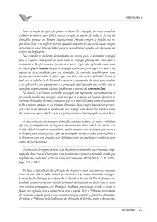 DIREITO GLOBAL II

Sobre a noção do que seja primeiro domicílio conjugal, interessa consultar
o direito britânico, que dedica muita atenção ao estudo de todas as facetas do
domicílio, porque seu Direito Internacional Privado sempre se fundou na regra domiciliar, e os ingleses, mesmo quando distantes de sua terra natal, sempre
encontraram uma fórmula hábil para se considerarem ligados aos ‘domicílio de
origem’ na Inglaterra.
Não estando os nubentes domiciliados no mesmo país, o domicílio conjugal
para os ingleses corresponde ao local onde os cônjuges planejaram viver após o
casamento e lá efetivamente passaram a viver, regra esta aplicada como uma
jurisdição juris tantum de que os cônjuges escolheram para reger seus bens a lei
vigente no local escolhido para seu domicílio. Se, contudo, manifestarem uma
opção expressa por outra lei para reger seus bens, esta será a aplicável. Como se
pode ver, a influência de Dumoulin quanto à autonomia do casal para escolher
a lei aplicável a seu patrimônio e a presunção legal quando esta escolha não se
manifesta expressamente alcança igualmente o sistema da common law.
No Brasil, o primeiro domicílio conjugal não representa necessariamente a
presumida escolha dos cônjuges, uma vez que só se aplica na hipótese de terem os
nubentes domicílios diversos, enquanto que se o domicílio deles antes do casamento for o mesmo, aplicar-se-á a lei deste domicílio. Fosse a regra baseada em presunção, deveria ela aplicar-se igualmente aos cônjuges com domicílio idêntico antes
do casamento, que estabelecessem seu primeiro domicílio conjugal em outro local.
.......................................................................................................
A caracterização do primeiro domicílio conjugal exigirá, às vezes, cuidadosa
aferição, principalmente nas hipóteses de casais que não estabelecem um lar em
caráter definitivo após o matrimônio, muito comum entre os jovens que casam e
se dirigem para outros países a fim de prosseguir em seus estudos universitários e
se demoram anos em situação não definitiva antes de estabelecer residência com
ânimo de permanência.
.......................................................................................................
A submissão do regime de bens à lei do primeiro domicílio matrimonial, originária da doutrina de Dumoulin, visa justamente respeitar a vontade, ainda que
implícita dos nubentes” (Direito Civil internacional, RENOVAR, T. 1º, 1997,
págs. 176 a 182).
De fato, a dificuldade da aplicação do dispositivo está, exatamente, naqueles
casos em que não se pode indicar precisamente o primeiro domicílio conjugal.
Lembra Jacob Dolinger precedente do Tribunal de Justiça do Rio de Janeiro tratando do casamento de um cidadão português domiciliado no Brasil que se casou
com senhora portuguesa, em Portugal, mediante procuração, vindo o varão a
falecer em seguida, sem a convivência com a esposa. Teve o Tribunal necessidade
de construir solução para o caso concreto porque ausente o primeiro domicílio,
decidindo o Tribunal pela localização do domicílio de direito, assim o do marido,

FGV DIREITO RIO

434

 