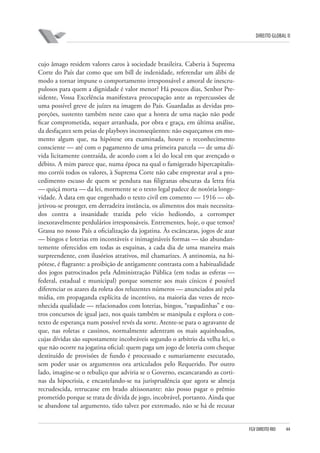 DIREITO GLOBAL II

cujo âmago residem valores caros à sociedade brasileira. Caberia à Suprema
Corte do País dar como que um bill de indenidade, referendar um álibi de
modo a tornar impune o comportamento irresponsável e amoral de inescrupulosos para quem a dignidade é valor menor? Há poucos dias, Senhor Presidente, Vossa Excelência manifestava preocupação ante as repercussões de
uma possível greve de juízes na imagem do País. Guardadas as devidas proporções, sustento também neste caso que a honra de uma nação não pode
ficar comprometida, sequer arranhada, por obra e graça, em última análise,
da desfaçatez sem peias de playboys inconseqüentes: não esqueçamos em momento algum que, na hipótese ora examinada, houve o reconhecimento
consciente — até com o pagamento de uma primeira parcela — de uma dívida licitamente contraída, de acordo com a lei do local em que avençado o
débito. A mim parece que, numa época na qual o famigerado hipercapitalismo corrói todos os valores, à Suprema Corte não cabe emprestar aval a procedimento escuso de quem se pendura nas filigranas obscuras da letra fria
— quiçá morta — da lei, mormente se o texto legal padece de notória longevidade. À data em que engenhado o texto civil em comento — 1916 — objetivou-se proteger, em derradeira instância, os alimentos dos mais necessitados contra a insanidade trazida pelo vício hediondo, a corromper
inexoravelmente perdulários irresponsáveis. Entrementes, hoje, o que temos?
Grassa no nosso País a oficialização da jogatina. Às escâncaras, jogos de azar
— bingos e loterias em incontáveis e inimagináveis formas — são abundantemente oferecidos em todas as esquinas, a cada dia de uma maneira mais
surpreendente, com ilusórios atrativos, mil chamarizes. A antinomia, na hipótese, é flagrante: a proibição de antigamente contrasta com a habitualidade
dos jogos patrocinados pela Administração Pública (em todas as esferas —
federal, estadual e municipal) porque somente aos mais cínicos é possível
diferenciar os azares da roleta dos reluzentes números — anunciados até pela
mídia, em propaganda explícita de incentivo, na maioria das vezes de reconhecida qualidade — relacionados com loterias, bingos, “raspadinhas” e outros concursos de igual jaez, nos quais também se manipula e explora o contexto de esperança num possível revés da sorte. Atente-se para o agravante de
que, nas roletas e cassinos, normalmente adentram os mais aquinhoados,
cujas dívidas são supostamente incobráveis segundo o arbítrio da velha lei, o
que não ocorre na jogatina oficial: quem paga um jogo de loteria com cheque
destituído de provisões de fundo é processado e sumariamente executado,
sem poder usar os argumentos ora articulados pelo Requerido. Por outro
lado, imagine-se o rebuliço que adviria se o Governo, escancarando as cortinas da hipocrisia, e encastelando-se na jurisprudência que agora se almeja
recrudescida, retrucasse em brado altissonante: não posso pagar o prêmio
prometido porque se trata de dívida de jogo, incobrável, portanto. Ainda que
se abandone tal argumento, tido talvez por extremado, não se há de recusar

FGV DIREITO RIO

44

 