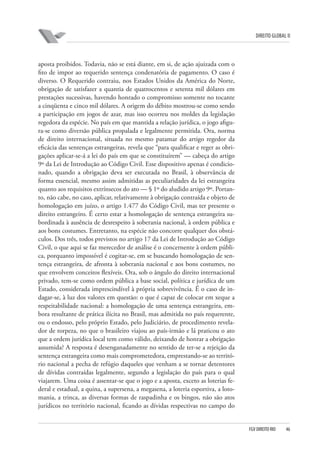 DIREITO GLOBAL II

aposta proibidos. Todavia, não se está diante, em si, de ação ajuizada com o
fito de impor ao requerido sentença condenatória de pagamento. O caso é
diverso. O Requerido contraiu, nos Estados Unidos da América do Norte,
obrigação de satisfazer a quantia de quatrocentos e setenta mil dólares em
prestações sucessivas, havendo honrado o compromisso somente no tocante
a cinqüenta e cinco mil dólares. A origem do débito mostrou-se como sendo
a participação em jogos de azar, mas isso ocorreu nos moldes da legislação
regedora da espécie. No país em que mantida a relação jurídica, o jogo afigura-se como diversão pública propalada e legalmente permitida. Ora, norma
de direito internacional, situada no mesmo patamar do artigo regedor da
eficácia das sentenças estrangeiras, revela que “para qualificar e reger as obrigações aplicar-se-á a lei do país em que se constituírem” — cabeça do artigo
9º da Lei de Introdução ao Código Civil. Esse dispositivo apenas é condicionado, quando a obrigação deva ser executada no Brasil, à observância de
forma essencial, mesmo assim admitidas as peculiaridades da lei estrangeira
quanto aos requisitos extrínsecos do ato — § 1º do aludido artigo 9º. Portanto, não cabe, no caso, aplicar, relativamente à obrigação contraída e objeto de
homologação em juízo, o artigo 1.477 do Código Civil, mas ter presente o
direito estrangeiro. É certo estar a homologação de sentença estrangeira subordinada à ausência de desrespeito à soberania nacional, à ordem pública e
aos bons costumes. Entretanto, na espécie não concorre qualquer dos obstáculos. Dos três, todos previstos no artigo 17 da Lei de Introdução ao Código
Civil, o que aqui se faz merecedor de análise é o concernente à ordem pública, porquanto impossível é cogitar-se, em se buscando homologação de sentença estrangeira, de afronta à soberania nacional e aos bons costumes, no
que envolvem conceitos flexíveis. Ora, sob o ângulo do direito internacional
privado, tem-se como ordem pública a base social, política e jurídica de um
Estado, considerada imprescindível à própria sobrevivência. É o caso de indagar-se, à luz dos valores em questão: o que é capaz de colocar em xeque a
respeitabilidade nacional: a homologação de uma sentença estrangeira, embora resultante de prática ilícita no Brasil, mas admitida no país requerente,
ou o endosso, pelo próprio Estado, pelo Judiciário, de procedimento revelador de torpeza, no que o brasileiro viajou ao país-irmão e lá praticou o ato
que a ordem jurídica local tem como válido, deixando de honrar a obrigação
assumida? A resposta é desenganadamente no sentido de ter-se a rejeição da
sentença estrangeira como mais comprometedora, emprestando-se ao território nacional a pecha de refúgio daqueles que venham a se tornar detentores
de dívidas contraídas legalmente, segundo a legislação do país para o qual
viajarem. Uma coisa é assentar-se que o jogo e a aposta, exceto as loterias federal e estadual, a quina, a supersena, a megasena, a loteria esportiva, a lotomania, a trinca, as diversas formas de raspadinha e os bingos, não são atos
jurídicos no território nacional, ficando as dívidas respectivas no campo do

FGV DIREITO RIO

46

 