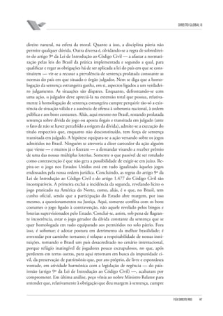 DIREITO GLOBAL II

direito natural, na esfera da moral. Quanto a isso, a disciplina pátria não
permite qualquer dúvida. Outra diversa é, olvidando-se a regra de sobredireito do artigo 9º da Lei de Introdução ao Código Civil — a afastar a normatização pelas leis do Brasil da prática implementada e segundo a qual, para
qualificar e reger as obrigações há de ser aplicada a lei do país em que se constituírem — vir-se a recusar a prevalência de sentença prolatada consoante as
normas do país em que situado o órgão julgador. Nem se diga que a homologação da sentença estrangeira ganha, em si, aspectos ligados a um verdadeiro julgamento. As situações são díspares. Enquanto, defrontando-se com
uma ação, o julgador deve apreciá-la na extensão total que possua, relativamente à homologação de sentença estrangeira cumpre perquirir tão-só a existência de situação válida e a ausência de ofensa à soberania nacional, à ordem
pública e aos bons costumes. Aliás, aqui mesmo no Brasil, restando prolatada
sentença sobre dívida de jogo ou aposta ilegais e transitada em julgado (ante
o fato de não se haver percebido a origem da dívida), admite-se a execução do
título respectivo que, enquanto não desconstituído, tem força de sentença
transitada em julgado. A hipótese equipara-se a ação versando sobre os jogos
admitidos no Brasil. Ninguém se atreveria a dizer carecedor da ação alguém
que viesse — e muitos já o fizeram — a demandar visando a receber prêmio
de uma das nossas múltiplas loterias. Somente o que passível de ser rotulado
como contravenção é que não gera a possibilidade de exigir-se em juízo. Repita-se: o jogo nos Estados Unidos está em tudo igualizado àqueles jogos
endossados pela nossa ordem jurídica. Concluindo, as regras do artigo 9º da
Lei de Introdução ao Código Civil e do artigo 1.477 do Código Civil são
incompatíveis. A primeira exclui a incidência da segunda, revelando lícito o
jogo praticado na América do Norte, como, aliás, é o que, no Brasil, tem
cunho oficial, sendo que a participação do Estado abre margem, por isso
mesmo, a questionamentos na Justiça. Aqui, somente conflita com os bons
costumes o jogo ligado à contravenção, não aquele revelado pelos bingos e
loterias supervisionados pelo Estado. Conclui-se, assim, sob pena de flagrante incoerência, estar o jogo gerador da dívida constante da sentença que se
quer homologada em tudo equiparado aos permitidos no solo pátrio. Fora
isso, é sofismar; é adotar postura em detrimento da melhor brasilidade; é
enveredar por caminho tortuoso; é solapar a respeitabilidade de nossas instituições, tornando o Brasil um país desacreditado no cenário internacional,
porque refúgio inatingível de jogadores pouco escrupulosos, no que, após
perderem em terras outras, para aqui retornam em busca da impunidade civil, da preservação de patrimônio que, por ato próprio, de livre e espontânea
vontade, em atividade harmônica com a legislação de regência — do paísirmão (artigo 9º da Lei de Introdução ao Código Civil) —, acabaram por
comprometer. Em última análise, peço vênia ao nobre Ministro Relator para
entender que, relativamente à obrigação que deu margem à sentença, cumpre

FGV DIREITO RIO

47

 