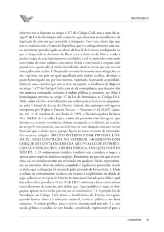 DIREITO GLOBAL II

observar não o disposto no artigo 1.477 do Código Civil, mas a regra do artigo 9º da Lei de Introdução dele constante, que direciona ao atendimento da
legislação do país em que contraída a obrigação. Com isso, afasto algo que
não se coaduna com a Carta da República, que é o enriquecimento sem causa, mormente quando ligado ao abuso da boa-fé de terceiro, configurado no
que o Requerido se deslocou do Brasil para a América do Norte, vindo a
praticar jogos de azar legitimamente admitidos, e até incentivados como mais
uma forma de atrair turistas, contraindo dívida e retornando à origem onde
possui bens, quem sabe já tendo vislumbrado, desde o início, que não os teria
ameaçados pelo credor. O Requerido assumiu livremente uma obrigação, e o
fez, repita-se, em país no qual agasalhada pela ordem jurídica, devendo o
pacto homologado ser, por isso mesmo, respeitado. Sopesando as peculiaridades do caso, concluo que não se tem, na espécie, a incidência do disposto
no artigo 1.477 do Código Civil e, por via de conseqüência, que descabe falar
em sentença estrangeira contrária à ordem pública e, portanto, no óbice à
homologação prevista no artigo 17 da Lei de Introdução ao Código Civil.
Aliás, outro não foi o entendimento que acabou por prevalecer no julgamento, pelo Tribunal de Justiça do Distrito Federal, dos embargos infringentes
interpostos por Wigberto Ferreira Tartuce — Processo nº 44.921/97, quando, em 14 de outubro do ano findo de 1999, a Desembargadora Revisora
Dra. Adelith de Carvalho Lopes, autora do primeiro voto divergente que
formou na corrente majoritária, deixou consignada a incidência, na espécie,
do artigo 9º em comento, isso ao defrontar-se com situação concreta menos
favorável que a destes autos, porque ligada ao novo instituto de monitória.
Eis a ementa redigida: DIREITO INTERNACIONAL PRIVADO. DÍVIDA DE JOGO CONTRAÍDA NO EXTERIOR. PAGAMENTO COM
CHEQUE DE CONTA ENCERRADA. ART. 9º DA LEI DE INTRODUÇÃO AO CÓDIGO CIVIL. ORDEM PÚBLICA. ENRIQUECIMENTO
ILÍCITO. 1. O ordenamento jurídico brasileiro não considera o jogo e a
aposta como negócios jurídicos exigíveis. Entretanto, no país em que ocorreram, não se consubstanciam tais atividades em qualquer ilícito, representando, ao contrário, diversão pública propalada e legalmente permitida, donde
se deduz que a obrigação foi contraída pelo acionado de forma lícita. 2. Dada
a colisão de ordenamentos jurídicos no tocante à exigibilidade da dívida de
jogo, aplicam-se as regras do Direito Internacional Privado para definir qual
das ordens deve prevalecer. O art. 9º da LICC valorizou o locus celebrationis
como elemento de conexão, pois define que, “para qualificar e reger as obrigações, aplicar-se-á a lei do país em que se constituírem.” 3. A própria Lei de
Introdução ao Código Civil limita a interferência do Direito alienígena,
quando houver afronta à soberania nacional, à ordem pública e aos bons
costumes. A ordem pública, para o direito internacional privado, é a base
social, política e jurídica de um Estado, considerada imprescindível para a

FGV DIREITO RIO

48

 