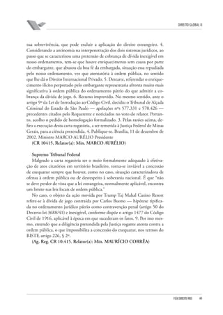 DIREITO GLOBAL II

sua sobrevivência, que pode excluir a aplicação do direito estrangeiro. 4.
Considerando a antinomia na interpenetração dos dois sistemas jurídicos, ao
passo que se caracterizou uma pretensão de cobrança de dívida inexigível em
nosso ordenamento, tem-se que houve enriquecimento sem causa por parte
do embargante, que abusou da boa fé da embargada, situação essa repudiada
pelo nosso ordenamento, vez que atentatória à ordem pública, no sentido
que lhe dá o Direito Internacional Privado. 5. Destarte, referendar o enriquecimento ilícito perpretado pelo embargante representaria afronta muito mais
significativa à ordem pública do ordenamento pátrio do que admitir a cobrança da dívida de jogo. 6. Recurso improvido. No mesmo sentido, ante o
artigo 9º da Lei de Introdução ao Código Civil, decidiu o Tribunal de Alçada
Criminal do Estado de São Paulo — apelações nºs 577.331 e 570.426 —
precedentes citados pelo Requerente e noticiados no voto do relator. Portanto, acolho o pedido de homologação formalizado. 3. Pelas razões acima, defiro a execução desta carta rogatória, a ser remetida à Justiça Federal de Minas
Gerais, para a ciência pretendida. 4. Publique-se. Brasília, 11 de dezembro de
2002. Ministro MARCO AURÉLIO Presidente
(CR 10415, Relator(a): Min. MARCO AURÉLIO)
Supremo Tribunal Federal
Malgrado a carta rogatória ser o meio formalmente adequado à efetivação de atos citatórios em território brasileiro, torna-se inviável a concessão
de exequatur sempre que houver, como no caso, situação caracterizadora de
ofensa à ordem pública ou de desrespeito à soberania nacional. É que “não
se deve perder de vista que a lei estrangeira, normalmente aplicável, encontra
um limite nas leis locais de ordem pública.”
No caso, o objeto da ação movida por Trump Taj Mahal Casino Resort
refere-se à dívida de jogo contraída por Carlos Buono — hipótese tipificada no ordenamento jurídico pátrio como contravenção penal (artigo 50 do
Decreto-lei 3688/41) e inexigível, conforme dispõe o artigo 1477 do Código
Civil de 1916, aplicável à época em que sucederam os fatos. 9. Por isso mesmo, entendo que a diligência pretendida pela Justiça rogante atenta contra a
ordem pública, o que impossibilita a concessão do exequatur, nos termos do
RISTF, artigo 226, § 2º.
(Ag. Reg. CR 10.415. Relator(a): Min. MAURÍCIO CORRÊA)

FGV DIREITO RIO

49

 