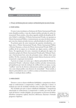 DIREITO GLOBAL II

AULA 1 — APRESENTAÇÃO DA DISCIPLINA

1. TÍTULO: INTRODUÇÃO AO CURSO E APRESENTAÇÃO DA DISCIPLINA
2. VISÃO GERAL:
O curso é uma introdução ao fenômeno do Direito Internacional Privado
como disciplina jurídica e trata das relações jurídicas privadas de caráter internacional. Nesse sentido, o foco desse segundo módulo da disciplina de Direito Global é o indivíduo. O Direito Internacional Privado, em oposição ao
Direito Internacional Público, é eminentemente um ramo do direito interno,
pois trata das relações privadas internas e plurilocalizadas de cada Estado.
Na primeira parte do curso trataremos das questões introdutórias, a relação entre o Direito Internacional Privado, Direito Internacional Público
e Direitos Humanos, as fontes do Direito Internacional Privado (DIPr) e os
conflitos de lei no espaço ou os chamado, por alguns autores, conflitos de
fontes. Na segunda parte do curso, trataremos da aplicação das regras e da
sistemática própria do Direito Internacional Privado pelos Tribunais Nacionais e Internacionais bem como dos principais temas e debates desse ramo
jurídico. Por fim, trataremos de algumas noções básicas de processo civil internacional e cooperação internacional.
É preciso ter sempre em mente que o objetivo primordial do Direito Internacional Privado é solucionar relações jurídicas privadas internacionais,
principalmente por meio da resolução de conflitos de leis no espaço, ou seja,
“conflitos” entre leis de diversos ordenamentos jurídicos igualmente aplicáveis a uma relação jurídica com elemento de estraneidade 2. Nesse sentido, o
objetivo primordial do curso é conferir ao aluno as ferramentas necessárias à
análise e a resolução desses conflitos.

3. HABILIDADES
Durante o curso os alunos trabalharão habilidades e competências relacionadas ao conhecimento, à compreensão, à análise, à aplicação, à síntese e à
avaliação por meio de atividades realizadas antes, durante e depois das aulas.
Nas atividades pré-aula os alunos trabalharão habilidades e competências
relacionadas ao conhecimento, à compreensão e à análise, por meio da realização de leituras e estudos dirigidos, que pressupõem os processos de definir,
identificar, interpretar, explicar, descrever, diferenciar, relacionar e formular
perguntas e hipóteses.

2

Dicionário Eletrônico Houaiss —
substantivo feminino — Rubrica:
termo jurídico. Situação jurídica do
indivíduo forâneo no país em que se
encontra.

FGV DIREITO RIO

5

 
