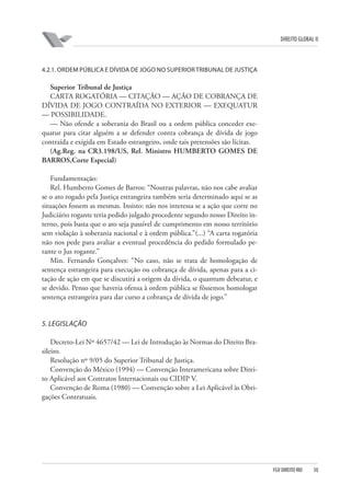 DIREITO GLOBAL II

4.2.1. ORDEM PÚBLICA E DÍVIDA DE JOGO NO SUPERIOR TRIBUNAL DE JUSTIÇA

Superior Tribunal de Justiça
CARTA ROGATÓRIA — CITAÇÃO — AÇÃO DE COBRANÇA DE
DÍVIDA DE JOGO CONTRAÍDA NO EXTERIOR — EXEQUATUR
— POSSIBILIDADE.
— Não ofende a soberania do Brasil ou a ordem pública conceder exequatur para citar alguém a se defender contra cobrança de dívida de jogo
contraída e exigida em Estado estrangeiro, onde tais pretensões são lícitas.
(Ag.Reg. na CR3.198/US, Rel. Ministro HUMBERTO GOMES DE
BARROS,Corte Especial)
Fundamentação:
Rel. Humberto Gomes de Barros: “Noutras palavras, não nos cabe avaliar
se o ato rogado pela Justiça estrangeira também seria determinado aqui se as
situações fossem as mesmas. Insisto: não nos interessa se a ação que corre no
Judiciário rogante teria pedido julgado procedente segundo nosso Direito interno, pois basta que o ato seja passível de cumprimento em nosso território
sem violação à soberania nacional e à ordem pública.”(...) “A carta rogatória
não nos pede para avaliar a eventual procedência do pedido formulado perante o Jus rogante.”
Min. Fernando Gonçalves: “No caso, não se trata de homologação de
sentença estrangeira para execução ou cobrança de dívida, apenas para a citação de ação em que se discutirá a origem da dívida, o quantum debeatur, e
se devido. Penso que haveria ofensa à ordem pública se fôssemos homologar
sentença estrangeira para dar curso a cobrança de dívida de jogo.”

5. LEGISLAÇÃO
Decreto-Lei Nº 4657/42 — Lei de Introdução às Normas do Direito Brasileiro.
Resolução nº 9/05 do Superior Tribunal de Justiça.
Convenção do México (1994) — Convenção Interamericana sobre Direito Aplicável aos Contratos Internacionais ou CIDIP V.
Convenção de Roma (1980) — Convenção sobre a Lei Aplicável às Obrigações Contratuais.

FGV DIREITO RIO

50

 