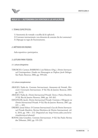 DIREITO GLOBAL II

AULA 12 — AUTONOMIA DA VONTADE E LEI APLICÁVEL

1. TEMAS ESPECÍFICOS:
1) Autonomia da vontade e escolha da lei aplicável;
2) Contratos internacionais e seu elemento de conexão (lex loci contractus)i
3) Dépeçage ou regra do fracionamento.

2. MÉTODO DE ENSINO:
Aula expositiva e participativa.

3. LEITURA PARA TODOS:
3.1. Leitura obrigatória:

TIBURCIO, Carmen; BARROSO, Luís Roberto (Org.). Direito Internacional Contemporâneo: Estudos em Homenagem ao Professor Jacob Dolinger.
São Paulo: Renovar, 2006, pp. 599-626.

3.2. Leitura complementar:

ARAUJO, Nadia de. Contratos Internacionais: Autonomia da Vontade, Mercosul e Convenções Internacionais. 4ª Ed. Rio de Janeiro: Renovar, 2009,
pp. 23-52.
ARAUJO, Nadia de. Direito Internacional Privado: Teoria e Prática Brasileira.
3ª Ed. Rio de Janeiro: Renovar, 2006, pp. 345-362.
DOLINGER, Jacob. Direito Internacional Privado: Contratos e Obrigações no
Direito Internacional Privado. 9ª Ed. Rio de Janeiro: Renovar, 2007, pp.
421 — 483.
DREBES, Josué Scheer. O Contrato Internacional à Luz do Direito Internacional Privado Brasileiro. Revista Eletrônica de Direito Internacional, vol.
6, 2010, pp. 190— 212. Disponível em: http://www.cedin.com.br/revistaeletronica/volume6/
RODAS, João Grandino. Contratos Internacionais. 3ª Ed. São Paulo: Revista
dos Tribunais, 2002, pp. 195-229.

FGV DIREITO RIO

51

 