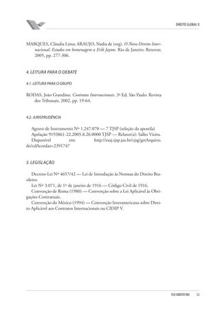 DIREITO GLOBAL II

MARQUES, Cláudia Lima; ARAUJO, Nadia de (org). O Novo Direito Internacional: Estudos em homenagem a Erik Jayme. Rio de Janeiro: Renovar,
2005, pp. 277-306.

4. LEITURA PARA O DEBATE
4.1. LEITURA PARA O GRUPO

RODAS, João Grandino. Contratos Internacionais. 3ª Ed. São Paulo: Revista
dos Tribunais, 2002, pp. 19-64.

4.2. JURISPRUDÊNCIA

Agravo de Instrumento Nº 1.247.070 — 7 TJSP (seleção da apostila)
Apelação 9193861-22.2005.8.26.0000 TJSP — Relator(a): Salles Vieira.
Disponível
em:
http://esaj.tjsp.jus.br/cjsg/getArquivo.
do?cdAcordao=2391747

5. LEGISLAÇÃO
Decreto-Lei Nº 4657/42 — Lei de Introdução às Normas do Direito Brasileiro.
Lei Nº 3.071, de 1º de janeiro de 1916 — Código Civil de 1916.
Convenção de Roma (1980) — Convenção sobre a Lei Aplicável às Obrigações Contratuais.
Convenção do México (1994) — Convenção Interamericana sobre Direito Aplicável aos Contratos Internacionais ou CIDIP V.

FGV DIREITO RIO

52

 