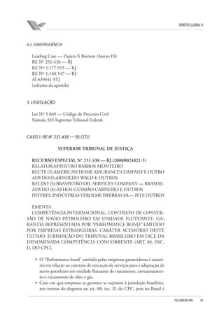 DIREITO GLOBAL II

4.2. JURISPRUDÊNCIA

Leading Case — Zapata X Bremen (Anexo IX)
RE N° 251.438 — RJ
RE Nº 1.177.915 — RJ
RE Nº 1.168.547 — RJ
AI 639441 STJ
(seleções da apostila)

5. LEGISLAÇÃO
Lei Nº 5.869 — Código de Processo Civil
Súmula 335 Supremo Tribunal Federal.

CASO 1: RE N° 251.438 — RJ (STJ)
SUPERIOR TRIBUNAL DE JUSTIÇA
RECURSO ESPECIAL N° 251.438 — RJ (2000⁄0024821-5)
RELATOR:MINISTRO BARROS MONTEIRO
RECTE (S):AMERICAN HOME ASSURANCE COMPANY E OUTRO
ADVDO(S):ARNOLDO WALD E OUTROS
RECDO (S):BRASPETRO OIL SERVICES COMPANY — BRASOIL
ADVDO (S):ATHOS GUSMÃO CARNEIRO E OUTROS
INTERES.:INDÚSTRIAS VEROLME ISHIBRAS S⁄A — IVI E OUTROS
EMENTA
COMPETÊNCIA INTERNACIONAL. CONTRATO DE CONVERSÃO DE NAVIO PETROLEIRO EM UNIDADE FLUTUANTE. GARANTIA REPRESENTADA POR “PERFOMANCE BOND” EMITIDO
POR EMPRESAS ESTRANGEIRAS. CARÁTER ACESSÓRIO DESTE
ÚLTIMO. JURISDIÇÃO DO TRIBUNAL BRASILEIRO EM FACE DA
DENOMINADA COMPETÊNCIA CONCORRENTE (ART. 88, INC.
II, DO CPC).
• O “Performance bond” emitido pelas empresas garantidoras é acessório em relação ao contrato de execução de serviços para a adaptação de
navio petroleiro em unidade flutuante de tratamento, armazenamento e escoamento de óleo e gás.
• Caso em que empresas as garantes se sujeitam à jurisdição brasileira,
nos termos do disposto no art. 88, inc. II, do CPC, pois no Brasil é
FGV DIREITO RIO

59

 