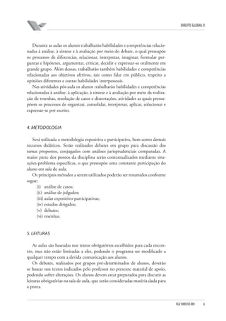 DIREITO GLOBAL II

Durante as aulas os alunos trabalharão habilidades e competências relacionadas à análise, à síntese e à avaliação por meio do debate, o qual pressupõe
os processos de diferenciar, relacionar, interpretar, imaginar, formular perguntas e hipóteses, argumentar, criticar, decidir e expressar-se oralmente em
grande grupo. Além dessas, trabalharão também habilidades e competências
relacionadas aos objetivos afetivos, tais como falar em público, respeito a
opiniões diferentes e outras habilidades interpessoais.
Nas atividades pós-aula os alunos trabalharão habilidades e competências
relacionadas à análise, à aplicação, à síntese e à avaliação por meio da realização de resenhas, resolução de casos e dissertações, atividades as quais pressupõem os processos de organizar, consolidar, interpretar, aplicar, solucionar e
expressar-se por escrito.

4. METODOLOGIA
Será utilizada a metodologia expositiva e participativa, bem como demais
recursos didáticos. Serão realizados debates em grupo para discussão dos
temas propostos, conjugados com análises jurisprudenciais comparadas. A
maior parte dos pontos da disciplina serão contextualizados mediante situações-problema específicas, o que pressupõe uma constante participação do
aluno em sala de aula.
Os principais métodos a serem utilizados poderão ser resumidos conforme
segue:
(i) análise de casos;
(ii) análise de julgados;
(iii) aulas expositivo-participativas;
(iv) estudos dirigidos;
(v) debates;
(vi) resenhas.

5. LEITURAS
As aulas são baseadas nos textos obrigatórios escolhidos para cada encontro, mas não estão limitadas a eles, podendo o programa ser modificado a
qualquer tempo com a devida comunicação aos alunos.
Os debates, realizados por grupos pré-determinados de alunos, deverão
se basear nos textos indicados pelo professor no presente material de apoio,
podendo sofrer alterações. Os alunos devem estar preparados para discutir as
leituras obrigatórias na sala de aula, que serão consideradas matéria dada para
a prova.

FGV DIREITO RIO

6

 