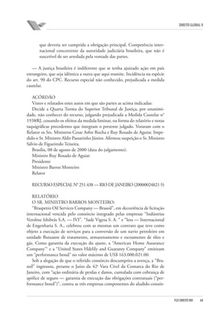 DIREITO GLOBAL II

que deveria ser cumprida a obrigação principal. Competência internacional concorrente da autoridade judiciária brasileira, que não é
suscetível de ser arredada pela vontade das partes.
— A justiça brasileira é indiferente que se tenha ajuizado ação em país
estrangeiro, que seja idêntica a outra que aqui tramite. Incidência na espécie
do art. 90 do CPC. Recurso especial não conhecido, prejudicada a medida
cautelar.
ACÓRDÃO
Vistos e relatados estes autos em que são partes as acima indicadas:
Decide a Quarta Turma do Superior Tribunal de Justiça, por unanimidade, não conhecer do recurso, julgando prejudicada a Medida Cautelar n°
1938⁄RJ, cessando os efeitos da medida liminar, na forma do relatório e notas
taquigráficas precedentes que integram o presente julgado. Votaram com o
Relator os Srs. Ministros Cesar Asfor Rocha e Ruy Rosado de Aguiar. Impedido o Sr. Ministro Aldir Passarinho Júnior. Afirmou suspeição o Sr. Ministro
Sálvio de Figueiredo Teixeira.
Brasília, 08 de agosto de 2000 (data do julgamento).
Ministro Ruy Rosado de Aguiar
Presidente
Ministro Barros Monteiro
Relator
RECURSO ESPECIAL N° 251.438 — RIO DE JANEIRO (2000⁄0024821-5)
RELATÓRIO
O SR. MINISTRO BARROS MONTEIRO:
“Braspetro Oil Services Company — Brasoil”, em decorrência de licitação
internacional vencida pelo consórcio integrado pelas empresas “Indústrias
Verolme Ishibrás S.A. — IVI”. “Sade Vigesa S. A. “ e “lesa — Internacional
de Engenharia S. A., celebrou com as mesmas um contrato que teve como
objeto a execução de serviços para a conversão de um navio petroleiro em
unidade flutuante de tratamento, armazenamento e escoamento de óleo e
gás. Como garantia da execução do ajuste, a “American Home Assurance
Company’“ e a “United States Hdelily and Guaranty Company” emitiram
um “performance bond” no valor máximo de US$ 163.000.021.00.
Sob a alegação de que o referido consórcio descumprira a avença, a “Brasoil” ingressou, perante o Juízo da 42a Vara Cível da Comarca do Rio de
Janeiro, com “ação ordinária de perdas e danos, cumulada com cobrança de
apólice de seguro — garantia de execução das obrigações contratuais (“performance bond”)”, contra as três empresas componentes do aludido consór-

FGV DIREITO RIO

60

 
