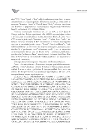 DIREITO GLOBAL II

cio (“IVI”, “Sade Vigesa” e “lesa”), objetivando das mesmas haver o ressarcimento total dos prejuízos por elas diretamente causados, e ainda contra as
empresas “American Home” e “United States Fidelity”, visando à condenação de ambas ao pagamento do valor estipulado na garantia (“performance
bond”), no limite de US$ 163.000.021,00.
Frustrada a conciliação prevista no art. 331 do CPC, a MMa. Juíza de
Direito proferiu a decisão reproduzida a fls. 192⁄199, em que julgou extinto
o processo, sem conhecimento do mérito, nos termos do art. 267, inc. IV, do
CPC, com relação às co-rés “American Home” e “United States Fidelity” por
falta de jurisdição brasileira. S. Exa. fundamentou o decisório nos seguintes
aspectos: a) na relação jurídica entre a “Brasoil”, American Home” e “United Slates Fidelity”, as envolvidas são empresas estrangeiras, domiciliadas no
exterior; b) o “perfomance bond” foi emitido nos E. U. A. e o pagamento
do eventualmente devido seria em dólares norte— americanos, também no
exterior; c) o “perfomance bond” possui cláusula eletiva de foro (Corte Distrital de Nova York); d) o mencionado “perfomance bond” não é acessório do
contrato de construção.
Embargos declaratórios opostos pela autora não foram conhecidos.
Contra a decisão prolatada a demandante interpôs agravo de instrumento.
A Décima Sétima Câmara do Tribunal de Justiça do Rio de Janeiro, à unanimidade de votos, rejeitou a preliminar de intempestividade do recurso e, no
mérito, deu-lhe provimento para restabelecer a jurisdição da 42a Vara Cível,
em Acórdão que porta a seguinte ementa:
“AGRAVO. AÇÃO ORDINÁRIA DE PERDAS E DANOS CUMULADA COM COBRANÇA DE APÓLICE SEGURO — GARANTIA DE
EXECUÇÃO DAS OBRIGAÇÕES CONTRATUAIS “PERFORMANCE
BOND”. DESCUMPRIMENTO DE CONTRATO FIRMADO COM
CONSÓRCIO DE EMPRESAS. FORMALIZAÇÃO DE CONTRATO
DE SEGURO PARA EFEITO DE GARANTIR A EXECUÇÃO DAS
OBRIGAÇÕES CONTRATUAIS. EXTINÇÃO DO PROCESSO SEM
JULGAMENTO DO MÉRITO COM RELAÇÃO ÀS EMPRESAS SEGURADORAS, SOB FUNDAMENTOS DE QUE SÃO ESTRANGEIRAS.
ESTÃO DOMICILIADAS NO EXTERIOR, SENDO O CONTRATO
FIRMADO NOS ESTADO UNIDOS, ELEITA A CORTE DE NOVA
YORK PARA PROCESSAMENTO E JULGAMENTO DE AÇÕES
DECORRENTES DO CONTRATO DE “PERFORMANCE BOND”.
COMPETÊNCIA INTERNACIONAL. COMPETÊNCIA CONCORRENTE. COMPETÊNCIA DA AUTORIDADE JUDICIÁRIA BRASILEIRA, UMA DELAS COM FILIAL NO BRASIL. CUMPRIMENTO
DA OBRIGAÇÃO NESTE PAÍS E AÇÃO SE ORIGINA DE FATO
NELE OCORRIDO. ARTIGO 88, INCISOS I, II E III E PARÁGRAFO
ÚNICO, DO CÓDIGO DE PROCESSO CIVIL. REJEIÇÃO DA PRELI-

FGV DIREITO RIO

61

 