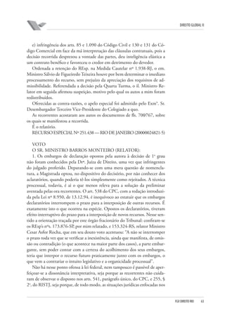 DIREITO GLOBAL II

e) infringência dos arts. 85 e 1.090 do Código Civil e 130 e 131 do Código Comercial em face da má interpretação das cláusulas contratuais, pois a
decisão recorrida desprezou a vontade das partes, deu inteligência elástica a
um contrato benéfico e favoreceu o credor em detrimento do devedor.
Ordenada a retenção do REsp. na Medida Cautelar nº 1.938-RJ, o em.
Ministro Sálvio de Figueiredo Teixeira houve por bem determinar o imediato
processamento do recurso, sem prejuízo da apreciação dos requisitos de admissibilidade. Referendada a decisão pela Quarta Turma, o il. Ministro Relator em seguida afirmou suspeição, motivo pelo qual os autos a mim foram
redistribuídos.
Oferecidas as contra-razões, o apelo especial foi admitido pelo Exm°. Sr.
Desembargador Terceiro Vice-Presidente do Colegiado a quo.
As recorrentes acostaram aos autos os documentos de fls. 700⁄767, sobre
os quais se manifestou a recorrida.
É o relatório.
RECURSO ESPECIAL Nº 251.438 — RIO DE JANEIRO (2000⁄0024821-5)
VOTO
O SR. MINISTRO BARROS MONTEIRO (RELATOR):
1. Os embargos de declaração opostos pela autora à decisão de 1o grau
não foram conhecidos pela Drª. Juíza de Direito, uma vez que infringentes
do julgado proferido. Deparando-se com uma mera questão de nomenclatura, a Magistrada optou, no dispositivo do decisório, por não conhecer dos
aclaratórios, quando poderia tê-los simplesmente como rejeitados. A técnica
processual, todavia, é ai o que menos releva para a solução da preliminar
aventada pelas ora recorrentes. O art. 538 do CPC, com a redação introduzida pela Lei nº 8.950, de 13.12.94, é inequívoco ao estatuir que os embargos
declaratórios interrompem o prazo para a interposição de outras recursos. É
exatamente isto o que ocorreu na espécie. Opostos os declaratórios, tiveram
efeito interruptivo do prazo para a interposição de novos recursos. Nesse sentido a orientação traçada por este órgão fracionário do Tribunal: confiram-se
os REsp’s nºs. 173.876-SP, por mim relatado, e 153.324-RS, relator Ministro
Cesar Asfor Rocha, que em seu douto voto acentuou: “A não se interromper
o prazo toda vez que se verificar a inexistência, ainda que manifesta, de omissão ou contradição (o que acontece na maior parte dos casos), a parte embargante, sem poder contar com a certeza do acolhimento dos seus embargos,
teria que interpor o recurso futuro praticamente junto com os embargos, o
que vem a contrariar o intuito legislativo e a organicidade processual”.
Não há nesse ponto ofensa à lei federal, nem tampouco é passível de aperfeiçoar-se a dissonância interpretativa, seja porque as recorrentes não cuidaram de observar o disposto nos arts. 541, parágrafo único, do CPC, e 255, §
2o, do RISTJ, seja porque, de todo modo, as situações jurídicas enfocadas nos

FGV DIREITO RIO

63

 