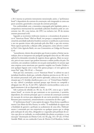 DIREITO GLOBAL II

e 20.1 insertas no primeiro instrumento mencionado; assim, o “perfomance
bond” é dependente do contrato de construção, nele integrando-se como um
pacto acessório, garantindo a execução do contrato principal.
Em conformidade com a sistemática empregada pelo legislador pátrio, a
competência internacional da autoridade judiciária brasileira pode ser concorrente (art. 88 e seus incisos, do CPC) ou exclusiva (art. 89 do mesmo
estatuto processual civil).
Segundo as recorrentes irrelevante mostra-se a circunstância de possuir a
co-ré “American Home” filial no Brasil, isto porque a competência internacional da autoridade judiciária brasileira somente se justificaria se porventura
o ato em questão tivesse sido praticado pela dita filial, o que não ocorreu.
Neste aspecto particular, a objeção colhe, porquanto, como adverte o emérito Prof. Celso Agrícola Barbi, em seus Comentários ao Código de Processo
Civil.
“naturalmente, dentro dos princípios que levam os países a limitar sua jurisdição, deve-se interpretar esse parágrafo (parágrafo único do art. 88) como
aplicável às demandas oriundas de negócios dessas agências, filiais ou sucursais, pois só essas causas é que podem interessar a ordem jurídica do país. Do
contrário, um canadense residente em seu país natal poderia vir acionar aqui
uma empresa norte-americana por questões surgidas nos Estados Unidos e
sem qualquer ligação com o nosso País apenas porque a ré tem agência em
nosso País” (pág. 296.10a ed. — Forense).
Nem por isso. entretanto, a co-ré “American Home” se subtrai no caso à
jurisdição brasileira, desde que, excluída a hipótese prevista no art. 88. inc. I,
do estatuto processual civil, pelo motivo apontado, coloca-se ela na mesma
situação que o V. Acórdão classificou para a co— ré “United States Fidelity”.
ou seja. cabível a jurisdição nacional porque aqui deveria ser cumprida a
obrigação (art. 88. inc. II, do CPC). Aplicável a norma jurídica a uma co-ré.
igual tratamento é de ser dispensado à outra.
Sob o prisma do referido art. 88, inc. II, do CPC, tem-se que o “perfomance bond”. ao reverso do que sustentam as ora recorrentes, é acessório,
dependente, do contrato principal. que é o contrato de construção (contrato
de execução de serviços para adaptação de um navio petroleiro em unidade
flutuante para tratamento, armazenamento e escoamento de óleo e gás).
O “performance bond” é uma espécie de seguro. Dessa forma o qualifica o
mestre Caio Mário da Silva Pereira, in verbis: “É modalidade de seguro com
a finalidade de garantir a perfeição ou acabamento de uma obra. Habitualmente é contratado por um empreiteiro ou qualquer pessoa que se obriga
pela realização de uma obra, obrigando-se o segurador pela perfeição do serviço, que deve ser realizado, na conformidade dos planos ou projetos e a sua
execução” (Instituições de Direito Civil, vol. III, pág. 313, 10a ed.). O Prof.
Amoldo Wald, em seu conhecido Curso de Direito Civil Brasileiro, lembra

FGV DIREITO RIO

65

 