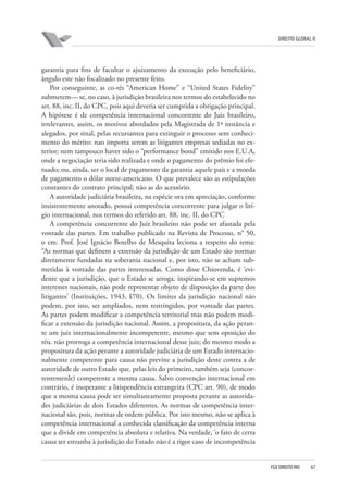 DIREITO GLOBAL II

garantia para fins de facultar o ajuizamento da execução pelo beneficiário,
ângulo este não focalizado no presente feito.
Por conseguinte, as co-rés “American Home” e “United States Fidelity”
submetem— se, no caso, à jurisdição brasileira nos termos do estabelecido no
art. 88, inc. II, do CPC, pois aqui deveria ser cumprida a obrigação principal.
A hipótese é de competência internacional concorrente do Juiz brasileiro,
irrelevantes, assim, os motivos abordados pela Magistrada de 1ª instância e
alegados, por sinal, pelas recursantes para extinguir o processo sem conhecimento do mérito: nao importa serem as litigantes empresas sediadas no exterior: nem tampouco haver sido o “performance bond” emitido nos E.U.A,
onde a negociação teria sido realizada e onde o pagamento do prêmio foi efetuado; ou, ainda, ser o local de pagamento da garantia aquele país e a moeda
de pagamento o dólar norte-americano. O que prevalece são as estipulações
constantes do contrato principal; não as do acessório.
A autoridade judiciária brasileira, na espécie ora em apreciação, conforme
insistentemente anotado, possui competência concorrente para julgar o litígio internacional, nos termos do referido art. 88, inc. II, do CPC
A competência concorrente do Juiz brasileiro não pode ser afastada pela
vontade das partes. Em trabalho publicado na Revista de Processo, n° 50,
o em. Prof. José Ignácio Botelho de Mesquita leciona a respeito do tema:
“As normas que definem a extensão da jurisdição de um Estado são normas
diretamente fundadas na soberania nacional e, por isto, não se acham submetidas à vontade das partes interessadas. Como disse Chiovenda, é ‘evidente que a jurisdição, que o Estado se arroga, inspirando-se em supremos
interesses nacionais, não pode representar objeto de disposição da parte dos
litigantes’ (Instituições, 1943, I⁄70). Os limites da jurisdição nacional não
podem, por isto, ser ampliados, nem restringidos, por vontade das partes.
As partes podem modificar a competência territorial mas não podem modificar a extensão da jurisdição nacional. Assim, a propositura, da ação perante um juiz internacionalmente incompetente, mesmo que sem oposição do
réu. não prorroga a competência internacional desse juiz; do mesmo modo a
propositura da ação perante a autoridade judiciária de um Estado internacionalmente competente para causa não previne a jurisdição deste contra a de
autoridade de outro Estado que. pelas leis do primeiro, também seja (concorrentemenle) competente a mesma causa. Salvo convenção internacional em
contrário, é inoperante a litispendência estrangeira (CPC art. 90), de modo
que a mesma causa pode ser simultaneamente proposta perante as autoridades judiciárias de dois Estados diferentes. As normas de competência internacional são, pois, normas de ordem pública. Por isto mesmo, não se aplica à
competência internacional a conhecida classificação da competência interna
que a divide em competência absoluta e relativa. Na verdade, ‘o fato de certa
causa ser estranha à jurisdição do Estado não é a rigor caso de incompetência

FGV DIREITO RIO

67

 