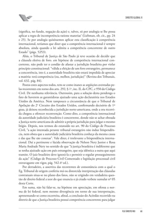 DIREITO GLOBAL II

(significa, no fundo, negação da ação) e, talvez, só por analogia se lhe possa
aplicar a regra de incompetência ratione materiae’ (Liebman, ob. cit., pp. 24
e 25). Se por analogia quiséssemos aplicar esta classificação à competência
internacional, teríamos que dizer que a competência internacional é sempre
absoluta, ainda quando a lei admita a competência concorrente de outro
Estado” (págs. 52⁄53).
Aliás, o Tribunal de Justiça de São Paulo já teve ocasião de decidir que
a cláusula eletiva de foro. em hipótese de competência internacional concorrente, não pode ter o condão de afastar a jurisdição brasileira por violar
princípio constitucional: “válida a eleição de um foro estrangeiro, permanece
a concorrência, isto é, a autoridade brasileira não estará impedida de apreciar
a matéria: terá competência (ou, melhor, jurisdição)” (Revista dos Tribunais,
vol. 632. pág. 84).
Postos estes aspectos todos, tem-se como inanes as argüições aventadas pelas recorrentes em torno dos arts. 292, § 1o, inc. II, do CPC, e 950 do Código
Civil. De nenhuma relevância. Outrossim, para a solução desta pendenga o
fato de haverem as garantidoras ajuizado uma ação declaratória nos Estados
Unidos da América. Nem tampouco a circunstância de que o Tribunal de
Apelação do 2o Circuito dos Estados Unidos, confirmando decisório de 1º
grau, já deixou reconhecida a jurisdição norte-americana, onde a ora recorrida chegou a oferecer reconvenção. Como dito, a competência internacional
da autoridade judiciária brasileira é concorrente, donde não se achar obstada
a Justiça norte-americana de admitir a própria jurisdição para julgar o mesmo
litígio. Depois, nos termos do estatuído no art. 90 do Código de Processo
Civil, “a ação intentada perante tribunal estrangeiro não induz litispendência, nem obsta que a autoridade judiciária brasileira conheça da mesma causa
e das que lhe são conexas”. Vale dizer, é irrelevante a litispendência internacional. Daí a pertinente e lúcida observação de Nelson Nery Junior e Rosa
Maria Andrade Nery no sentido de que “à justiça brasileira é indiferente que
se tenha ajuizado ação em país estrangeiro, que seja idêntica a outra que aqui
tramite. O juiz brasileiro deve ignorá-la e permitir o regular prosseguimento
da ação” (Código de Processo Civil Comentado e legislação processual civil
extravagante em vigor, pág. 542.4a ed.).
Por derradeiro, a assertiva das recorrentes de consonância com a qual o
Eg. Tribunal de origem conferiu má ou distorcida interpretação das cláusulas
contratuais situa-se no plano dos fatos, não se erigindo em verdadeira questão de direito federal a teor do que enuncia o já citado verbete sumular nº 05
desta Corte.
Em suma, não há falar-se, na hipótese em apreciação, em ofensa a norma de lei federal, nem mesmo divergência em torno de sua interpretação,
apresentando-se como escorreita, afinal, a conclusão do Acórdão recorrido na
diretriz de que a Justiça brasileira possui competência concorrente para julgar

FGV DIREITO RIO

68

 