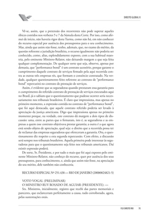DIREITO GLOBAL II

Vê-se, assim, que a pretensão dos recorrentes não pode superar aqueles
óbices contidos nos verbetes 5 e 7 da Súmula desta Corte. Por isso, como afirmei de início, não haveria rigor desta Turma, como não há, em não conhecer
do recurso especial por ausência dos pressupostos para o seu conhecimento.
Mas, ainda que assim não fosse, tenho, ademais, que, no exame do mérito, da
questão referente a jurisdição brasileira, o recurso igualmente não poderia ser
conhecido, como, alias, esplendidamente exposto, com a sua habitual maestria, pelo eminente Ministro-Relator, não deixando margem a que seja feita
qualquer complementação. De qualquer sorte que seja, observo, apenas por
demasia, que “performance bond” é um contrato acessório, porque garante o
cumprimento daquele contrato de serviços firmado pela aqui recorrida contra as outras três empresas rés, que formam o consórcio contratado. Na verdade, qualquer questionamento feito referente ao contrato de “performance
bond” repercutirá no contrato de prestação de serviços.
Assim, é evidente que as seguradoras quando prestaram essa garantia para
o cumprimento do referido contrato de prestação de serviços executados aqui
no Brasil, já o sabiam que o questionamento que pudesse ocorrer seria necessariamente nos tribunais brasileiros. É claro que impressiona, mas apenas no
primeiro momento, a expressão contida no contrato de “performance bond”,
que foi aqui destacada, que aquele contrato referido poderia ser levado à
apreciação da justiça americana. Digo que impressiona apenas no primeiro
momento porque, na verdade, este contrato dá margem a dois tipos de discussão: uma, entre as partes que o firmaram, isto é, as seguradoras e as empresas a quem esse contrato objetivava prestar garantia; a outra é a que agora
está sendo objeto de apreciação, qual seja: o direito que a recorrida possa ter
de reclamar das empresas seguradoras que ofereceram a garantia. Ora, o questionamento diz respeito a esta segunda repercussão. Com efeito, a discussão
será sempre nos tribunais brasileiros. Aquela primeira pode interessar às seguradoras para que o questionamento seja feito nos tribunais americanos. Daí
existir expressão poderá.
De sorte, Sr. Presidente, e por tudo o mais que foi aqui exposto pelo eminente Ministro-Relator, não conheço do recurso, quer por ausência dos seus
pressupostos, para conhecimento, e, ainda que assim não fosse, na apreciação
do seu mérito, dele também não conheceria.
RECURSO ESPECIAL Nº 251.438 — RIO DE JANEIRO (2000⁄0024821-5)
VOTO VOGAL (PRELIMINAR)
O MINISTRO RUY ROSADO DE AGUIAR (PRESIDENTE): —
Srs. Ministros, inicialmente, registro que recebi das partes memoriais e
pareceres, que esclareceram perfeitamente a causa, tudo corroborado, agora,
pelas sustentações orais.

FGV DIREITO RIO

70

 