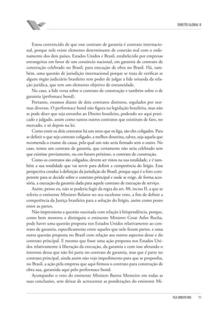 DIREITO GLOBAL II

Estou convencido de que esse contrato de garantia é contrato internacional, porque nele existe elemento determinante de conexão real com o ordenamento dos dois países, Estados Unidos e Brasil, estabelecido por empresas
estrangeiras em favor de um consórcio nacional, em garantia de contrato de
construção celebrado no Brasil, para execução de obra no Brasil. Há, também, uma questão de jurisdição internacional porque se trata de verificar se
algum órgão judiciário brasileiro tem poder de julgar a lide oriunda da relação jurídica, que tem um elemento objetivo de estraneidade.
No caso, a lide versa sobre o contrato de construção e também sobre o de
garantia (perfomace bond).
Portanto, estamos diante de dois contratos distintos, regulados por normas diversas. O performace bond não figura na legislação brasileira, mas não
se pode dizer que seja estranho ao Direito brasileiro, podendo ser aqui praticado e julgado, assim como tantos outros contratos que existiram de fato, no
mercado, e só depois na lei.
Como entre os dois contratos há um nexo que os liga, são eles coligados. Para
se definir o que seja contrato coligado, a melhor doutrina, talvez, seja aquela que
recomenda o exame da causa, pela qual um não seria firmado sem o outro. No
caso, temos um contrato de garantia, que certamente não seria celebrado sem
que existisse previamente, ou em futuro próximo, o contrato de construção.
Como os contratos são coligados, devem ser vistos na sua totalidade, e é também a sua totalidade que vai servir para definir a competência do litígio. Essa
perspectiva conduz à definição da jurisdição do Brasil, porque aqui é o foro competente para se decidir sobre o contrato principal e onde se exige, de forma acessória, a execução da garantia dada para aquele contrato de execução de serviço.
Assim, penso eu, não se poderia fugir da regra do art. 88, inciso II, a que se
referiu o eminente Ministro Relator no seu excelente voto, a fim de definir a
competência da Justiça brasileira para a solução do litígio, assim como posto
entre as partes.
Não impressiona a questão suscitada com relação à litispendência, porque,
como bem mostrou e distinguiu o eminente Ministro Cesar Asfor Rocha,
pode haver uma questão proposta nos Estados Unidos relativamente ao contrato de garantia, especificamente entre aqueles que nele foram partes, e uma
outra questão proposta no Brasil com relação aos outros aspectos desse e do
contrato principal. E mesmo que fosse uma ação proposta nos Estados Unidos relativamente à liberação da execução, da garantia e com isso afetando o
interesse dessa que não foi parte no contrato de garantia, mas que é parte no
contrato principal, ainda assim não vejo impedimento para que se proponha,
no Brasil, a ação pela empresa que aqui firmou o contrato para construção de
obra sua, garantida aqui pelo performace bond.
Acompanho o voto do eminente Ministro Barros Monteiro em todas as
suas conclusões, sem deixar de acrescentar as ponderações do eminente Mi-

FGV DIREITO RIO

71

 