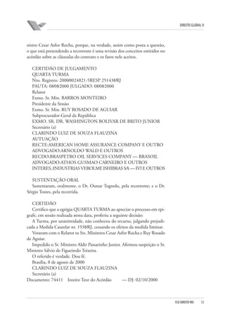 DIREITO GLOBAL II

nistro Cesar Asfor Rocha, porque, na verdade, assim como posta a questão,
o que está pretendendo a recorrente é uma revisão dos conceitos emitidos no
acórdão sobre as cláusulas do contrato e os fatos nele aceitos.
CERTIDÃO DE JULGAMENTO
QUARTA TURMA
Nro. Registro: 2000⁄0024821-5RESP 251438⁄RJ
PAUTA: 08⁄08⁄2000 JULGADO: 08⁄08⁄2000
Relator
Exmo. Sr. Min. BARROS MONTEIRO
Presidente da Sessão
Exmo. Sr. Min. RUY ROSADO DE AGUIAR
Subprocurador-Geral da República
EXMO. SR. DR. WASHINGTON BOLIVAR DE BRITO JUNIOR
Secretário (a)
CLARINDO LUIZ DE SOUZA FLAUZINA
AUTUAÇÃO
RECTE:AMERICAN HOME ASSURANCE COMPANY E OUTRO
ADVOGADO:ARNOLDO WALD E OUTROS
RECDO:BRASPETRO OIL SERVICES COMPANY — BRASOIL
ADVOGADO:ATHOS GUSMAO CARNEIRO E OUTROS
INTERES.:INDUSTRIAS VEROLME ISHIBRAS S⁄A — IVI E OUTROS
SUSTENTAÇÃO ORAL
Sustentaram, oralmente, o Dr. Osmar Tognolo, pela recorrente; e o Dr.
Sérgio Tostes, pela recorrida.
CERTIDÃO
Certifico que a egrégia QUARTA TURMA ao apreciar o processo em epigrafe, em sessão realizada nesta data, proferiu a seguinte decisão:
A Turma, por unanimidade, não conheceu do recurso, julgando prejudicada a Medida Cautelar nr. 1938⁄RJ, cessando os efeitos da medida liminar.
Votaram com o Relator os Srs. Ministros Cesar Asfor Rocha e Ruy Rosado
de Aguiar.
Impedido o Sr. Ministro Aldir Passarinho Junior. Afirmou suspeição o Sr.
Ministro Sálvio de Figueiredo Teixeira.
O referido é verdade. Dou fé.
Brasília, 8 de agosto de 2000
CLARINDO LUIZ DE SOUZA FLAUZINA
Secretário (a)
Documento: 74411 Inteiro Teor do Acórdão
— DJ: 02/10/2000

FGV DIREITO RIO

72

 