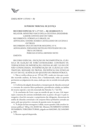 DIREITO GLOBAL II

CASO 2: RE Nº 1.177.915 — RJ

SUPERIOR TRIBUNAL DE JUSTIÇA
RECURSO ESPECIAL Nº 1.177.915 — RJ (2010⁄0018195-5)
RELATOR: MINISTRO VASCO DELLA GIUSTINA (DESEMBARGADOR CONVOCADO DO TJ⁄RS)
RECORRENTE: FÓRMULA F3 BRAZIL S⁄A
ADVOGADA: SANDRA SOARES CASTELLIANO DE LUCENA E
OUTRO(S)
RECORRIDO: DUCATI MOTOR HOLDING S P A
ADVOGADOS: FERNANDO BOTELHO PENTEADO DE CASTRO E OUTRO(S)
PERICLES D’AVILA MENDES NETO
EMENTA
RECURSO ESPECIAL. EXCEÇÃO DE INCOMPETÊNCIA. CLÁUSULA DE ELEIÇÃO DE FORO ESTRANGEIRO. CONTRATO INTERNACIONAL DE IMPORTAÇÃO. OFENSA AO ART. 535 DO CPC
NÃO CONFIGURADA. INTERPRETAÇÃO DE CLÁUSULAS CONTRATUAIS. REEXAME DE PROVAS. INCIDÊNCIA DAS SÚMULAS
05 E 07 DO STJ. AUSÊNCIA DE QUESTÃO DE ORDEM PÚBLICA.
1. Não se verifica ofensa ao art. 535 do CPC, tendo em vista que o acórdão recorrido analisou, de forma clara e fundamentada, todas as questões
pertinentes ao julgamento da causa, ainda que não no sentido invocado pelas
partes.
2. A reforma do julgado demandaria a interpretação de cláusula contratual
e o reexame do contexto fático-probatório, providências vedadas no âmbito
do recurso especial, a teor do enunciado das Súmulas 5 e 7 do STJ.
3. As conclusões da Corte a quo no sentido de que, in casu, é de importação a natureza do contrato entabulado entre as partes e de que é o país estrangeiro o local de execução e cumprimento das obrigações, decorreram da
análise de cláusulas contratuais e do conjunto fático-probatório carreado aos
autos, pelo que proscrito o reexame da questão nesta via especial.
4. “A eleição de foro estrangeiro é válida, exceto quando a lide envolver interesses públicos” (REsp 242.383⁄SP, Rel. Ministro HUMBERTO GOMES
DE BARROS, TERCEIRA TURMA, julgado em 03⁄02⁄2005, DJ 21⁄03⁄2005
p. 360).
5. Recurso especial desprovido.

FGV DIREITO RIO

73

 