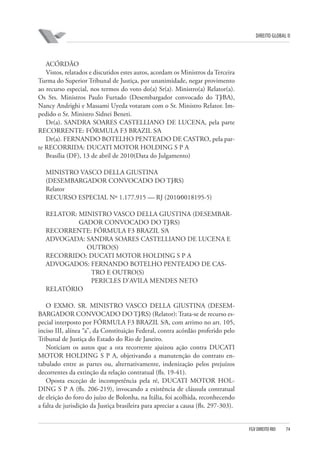 DIREITO GLOBAL II

ACÓRDÃO
Vistos, relatados e discutidos estes autos, acordam os Ministros da Terceira
Turma do Superior Tribunal de Justiça, por unanimidade, negar provimento
ao recurso especial, nos termos do voto do(a) Sr(a). Ministro(a) Relator(a).
Os Srs. Ministros Paulo Furtado (Desembargador convocado do TJ⁄BA),
Nancy Andrighi e Massami Uyeda votaram com o Sr. Ministro Relator. Impedido o Sr. Ministro Sidnei Beneti.
Dr(a). SANDRA SOARES CASTELLIANO DE LUCENA, pela parte
RECORRENTE: FÓRMULA F3 BRAZIL S⁄A
Dr(a). FERNANDO BOTELHO PENTEADO DE CASTRO, pela parte RECORRIDA: DUCATI MOTOR HOLDING S P A
Brasília (DF), 13 de abril de 2010(Data do Julgamento)
MINISTRO VASCO DELLA GIUSTINA
(DESEMBARGADOR CONVOCADO DO TJ⁄RS)
Relator
RECURSO ESPECIAL Nº 1.177.915 — RJ (2010⁄0018195-5)
RELATOR: MINISTRO VASCO DELLA GIUSTINA (DESEMBARGADOR CONVOCADO DO TJ⁄RS)
RECORRENTE: FÓRMULA F3 BRAZIL S⁄A
ADVOGADA: SANDRA SOARES CASTELLIANO DE LUCENA E
OUTRO(S)
RECORRIDO: DUCATI MOTOR HOLDING S P A
ADVOGADOS: FERNANDO BOTELHO PENTEADO DE CASTRO E OUTRO(S)
PERICLES D’AVILA MENDES NETO
RELATÓRIO
O EXMO. SR. MINISTRO VASCO DELLA GIUSTINA (DESEMBARGADOR CONVOCADO DO TJ⁄RS) (Relator): Trata-se de recurso especial interposto por FÓRMULA F3 BRAZIL S⁄A, com arrimo no art. 105,
inciso III, alínea “a”, da Constituição Federal, contra acórdão proferido pelo
Tribunal de Justiça do Estado do Rio de Janeiro.
Noticiam os autos que a ora recorrente ajuizou ação contra DUCATI
MOTOR HOLDING S P A, objetivando a manutenção do contrato entabulado entre as partes ou, alternativamente, indenização pelos prejuízos
decorrentes da extinção da relação contratual (fls. 19-41).
Oposta exceção de incompetência pela ré, DUCATI MOTOR HOLDING S P A (fls. 206-219), invocando a existência de cláusula contratual
de eleição do foro do juízo de Bolonha, na Itália, foi acolhida, reconhecendo
a falta de jurisdição da Justiça brasileira para apreciar a causa (fls. 297-303).

FGV DIREITO RIO

74

 