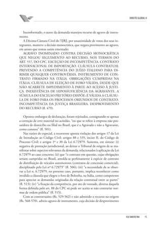 DIREITO GLOBAL II

Inconformado, o autor da demanda manejou recurso de agravo de instrumento.
A Décima Câmara Cível do TJ⁄RJ, por unanimidade de votos dos seus integrantes, manteve a decisão monocrática, que negara provimento ao agravo,
em aresto que restou assim ementado:
AGRAVO INOMINADO CONTRA DECISÃO MONOCRÁTICA
QUE NEGOU SEGUIMENTO AO RECURSO, NOS TERMOS DO
ART. 557, DO CPC. EXCEÇÃO DE INCOMPETÊNCIA. CONTRATO
INTERNACIONAL DE IMPORTAÇÃO. CLÁUSULA CONTRATUAL
PREVENDO A COMPETÊNCIA DO JUÍZO ITALIANO PARA DIRIMIR QUALQUER CONTROVÉRSIA. INSTRUMENTO DE CONTRATO FIRMADO NA ITÁLIA. OBRIGAÇÕES CUMPRIDAS NA
ITÁLIA. CLÁUSULA DE ELEIÇÃO DE FORO VÁLIDA, DESDE QUE
NÃO ACARRETE IMPEDIMENTO À PARTE AO ACESSO À JUSTIÇA. INEXISTÊNCIA DE HIPOSSUFICIÊNCIA DA AGRAVANTE. A
SÚMULA DO EXCELSO PRETÓRIO DISPÕE: É VÁLIDA A CLÁUSULA DE FORO PARA OS PROCESSOS ORIUNDOS DE CONTRATO.
INCOMPETÊNCIA DA JUSTIÇA BRASILEIRA. DESPROVIMENTO
DO RECURSO (fl. 479).
Opostos embargos de declaração, foram rejeitados, consignando-se apenas
a correção de erro material no acórdão, “no que se refere à empresa não possuidora de domicílio ou filial no Brasil, que é a Agravada e não a Agravante,
como constou” (fl. 501).
Nas razões do especial, a recorrente aponta violação dos artigos 17 da Lei
de Introdução ao Código Civil; artigos 88 e 535, inciso II, do Código de
Processo Civil; e artigos 1º e 30 da Lei 6.729⁄79. Sustenta, em síntese: (i)
negativa de prestação jurisdicional, ao deixar o Tribunal de origem de se manifestar sobre aspectos relevantes da demanda, relacionados à aplicação da Lei
6.729⁄79 ao caso concreto; (ii) que “o contrato em questão, cujas obrigações
seriam cumpridas no Brasil, amolda-se perfeitamente à espécie de contrato
de distribuição de veículos automotores (contratos de concessão comercial),
disciplinado pela Lei nº 6.729⁄79” (fl. 506); (iii) “a necessidade de se observar a Lei n. 6.729⁄79, no presente caso, portanto, implica reconhecer como
inválida a cláusula que elegeu o foro de Bolonha, na Itália, como competente
para apreciar as demandas originadas da relação contratual entre as partes”
(fl. 513); (iv) “a fixação da competência, por ato de vontade, diversa daquela
forma definida pelo art. 88 do CPC só pode ser aceita se não contrariar normas de ordem pública” (fl. 515).
Com as contrarrazões (fls. 529-562) e não admitido o recurso na origem
(fls. 568-570), adveio agravo de instrumento, cuja decisão de desprovimento

FGV DIREITO RIO

75

 