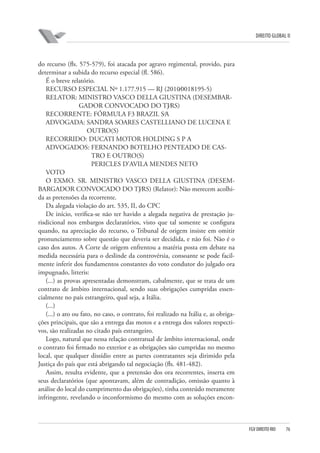 DIREITO GLOBAL II

do recurso (fls. 575-579), foi atacada por agravo regimental, provido, para
determinar a subida do recurso especial (fl. 586).
É o breve relatório.
RECURSO ESPECIAL Nº 1.177.915 — RJ (2010⁄0018195-5)
RELATOR: MINISTRO VASCO DELLA GIUSTINA (DESEMBARGADOR CONVOCADO DO TJ⁄RS)
RECORRENTE: FÓRMULA F3 BRAZIL S⁄A
ADVOGADA: SANDRA SOARES CASTELLIANO DE LUCENA E
OUTRO(S)
RECORRIDO: DUCATI MOTOR HOLDING S P A
ADVOGADOS: FERNANDO BOTELHO PENTEADO DE CASTRO E OUTRO(S)
PERICLES D’AVILA MENDES NETO
VOTO
O EXMO. SR. MINISTRO VASCO DELLA GIUSTINA (DESEMBARGADOR CONVOCADO DO TJ⁄RS) (Relator): Não merecem acolhida as pretensões da recorrente.
Da alegada violação do art. 535, II, do CPC
De início, verifica-se não ter havido a alegada negativa de prestação jurisdicional nos embargos declaratórios, visto que tal somente se configura
quando, na apreciação do recurso, o Tribunal de origem insiste em omitir
pronunciamento sobre questão que deveria ser decidida, e não foi. Não é o
caso dos autos. A Corte de origem enfrentou a matéria posta em debate na
medida necessária para o deslinde da controvérsia, consoante se pode facilmente inferir dos fundamentos constantes do voto condutor do julgado ora
impugnado, litteris:
(...) as provas apresentadas demonstram, cabalmente, que se trata de um
contrato de âmbito internacional, sendo suas obrigações cumpridas essencialmente no país estrangeiro, qual seja, a Itália.
(...)
(...) o ato ou fato, no caso, o contrato, foi realizado na Itália e, as obrigações principais, que são a entrega das motos e a entrega dos valores respectivos, são realizadas no citado país estrangeiro.
Logo, natural que nessa relação contratual de âmbito internacional, onde
o contrato foi firmado no exterior e as obrigações são cumpridas no mesmo
local, que qualquer dissídio entre as partes contratantes seja dirimido pela
Justiça do país que está abrigando tal negociação (fls. 481-482).
Assim, resulta evidente, que a pretensão dos ora recorrentes, inserta em
seus declaratórios (que apontavam, além de contradição, omissão quanto à
análise do local do cumprimento das obrigações), tinha conteúdo meramente
infringente, revelando o inconformismo do mesmo com as soluções encon-

FGV DIREITO RIO

76

 