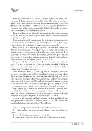 DIREITO GLOBAL II

Sobre o primeiro tópico, o Tribunal de origem, instado, em sede de embargos de declaração à decisão monocrática de fls. 425-430, a se manifestar
sobre a natureza do contrato em análise, concluiu que se tratava de contrato
de importação, afastando a incidência da Lei 6.729⁄79, que dispõe sobre a
concessão comercial entre produtores e distribuidores de veículos automotores de via terrestre, assinalando expressamente:
Insta ser esclarecido que da análise percuciente do documento acostado
às fls. 61, item nº 1, ficou claro que o objeto do contrato em questão é de
importação (...) (fl. 445).
No tocante ao local de cumprimento das obrigações, assim consignou o
acórdão recorrido, firmando convicção no sentido de que o local de execução
e cumprimento das obrigações era o país estrangeiro, como se lê:
Com efeito, as razões trazidas pelo Agravante no sentido de modificar o
decisum monocrático, que negou provimento ao Agravo de Instrumento,
não encontram o menor sustentáculo jurídico, até porque, como ali já foi
asseverado, as provas apresentadas demonstram, cabalmente, que se trata de
um contrato de âmbito internacional, sendo suas obrigações cumpridas essencialmente no país estrangeiro, qual seja, a Itália. (...)
Por sua vez, da leitura da cláusula nº 26, restou incontroverso o fato de
que o Contrato em discussão é regido exclusivamente pelas Leis da Itália, ao
passo que, qualquer divergência oriunda do mesmo ocorrerá dentro do foro
exclusivo do Tribunal de Bolonha. (...)
Nesse passo, o art. 88 do CPC elenca hipóteses de competência concorrente, porém competência que pode ser afastada por cláusula contratual válida.
Assim, mesmo tal dispositivo não prevê a competência da Jurisdição brasileira
para o presente caso, pois a Empresa-Agravante [leia-se: Empresa-Agravada]
não possui domicílio ou mesmo filial no Brasil; o ato ou fato, no caso, o contrato, foi realizado na Itália e, as obrigações principais, que são a entrega das motos
e a entrega dos valores respectivos, são realizadas no citado país estrangeiro.
Logo, natural que nessa relação contratual de âmbito internacional, onde
o contrato foi firmado no exterior e as obrigações são cumpridas no mesmo
local, que qualquer dissídio entre as partes contratantes seja dirimido pela
Justiça do país que está abrigando tal negociação (fls. 481-482).
A partir de tais premissas, o acórdão recorrido extraiu a conclusão de que
não aproveitava ao recorrente o disposto no art. 88 do CPC, porque não
identificada qualquer das suas hipóteses de incidência:
Art. 88. É competente a autoridade judiciária brasileira quando:
I — o réu, qualquer que seja a sua nacionalidade, estiver domiciliado no
Brasil;
II — no Brasil tiver de ser cumprida a obrigação;
III — a ação se originar de fato ocorrido ou de ato praticado no Brasil.

FGV DIREITO RIO

78

 