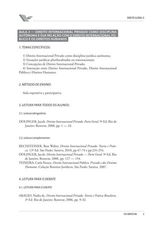 DIREITO GLOBAL II

AULA 2 — DIREITO INTERNACIONAL PRIVADO COMO DISCIPLINA
AUTÔNOMA E SUA RELAÇÃO COM O DIREITO INTERNACIONAL PÚBLICO E OS DIREITOS HUMANOS
1. TEMAS ESPECÍFICOS:
1) Direito Internacional Privado como disciplina jurídica autônoma;
2) Situações jurídicas plurilocalizadas ou transnacionais;
3) Concepções de Direito Internacional Privado;
4) Interseção entre Direito Internacional Privado, Direito Internacional
Público e Direitos Humanos.

2. MÉTODO DE ENSINO:
Aula expositiva e participativa.

3. LEITURA PARA TODOS OS ALUNOS:
3.1. Leitura obrigatória:

DOLINGER, Jacob. Direito Internacional Privado: Parte Geral. 9ª Ed. Rio de
Janeiro: Renovar, 2008, pp. 1 — 24.

3.2. Leitura complementar:

RECHSTEINER, Beat Walter. Direito Internacional Privado: Teoria e Prática. 13ª Ed. São Paulo: Saraiva, 2010, pp.47-74 e pp.231-254.
DOLINGER, Jacob. Direito Internacional Privado — Parte Geral. 9ª Ed. Rio
de Janeiro: Renovar, 2008, pp. 127 — 154.
TEIXEIRA, Carla Noura. Direito Internacional Público, Privado e dos Direitos
Humanos. Coleção Roteiros Jurídicos. São Paulo: Saraiva, 2007.

4. LEITURA PARA O DEBATE
4.1. LEITURA PARA O GRUPO

ARAUJO, Nadia de. Direito Internacional Privado: Teoria e Prática Brasileira.
3ª Ed. Rio de Janeiro: Renovar, 2006, pp. 9-32.

FGV DIREITO RIO

8

 