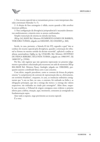 DIREITO GLOBAL II

1. Em recurso especial não se reexaminam provas e nem interpretam cláusulas contratuais (Súmulas 5 e 7).
2. A eleição de foro estrangeiro é válida, exceto quando a lide envolver
interesses públicos.
3. Para configuração da divergência jurisprudencial é necessário demonstrar analiticamente a simetria entre os arestos confrontados.
Simples transcrição de ementa ou súmula não basta.
(REsp 242.383⁄SP, Rel. Ministro HUMBERTO GOMES DE BARROS,
TERCEIRA TURMA, julgado em 03⁄02⁄2005, DJ 21⁄03⁄2005 p. 360).
Incide, in casu, portanto, a Súmula 83 do STJ, segundo a qual “não se
conhece do recurso especial pela divergência, quando a orientação do tribunal se firmou no mesmo sentido da decisão recorrida”, aplicável a ambas as
alíneas autorizadoras (AgRg no Ag 135461⁄RS, Rel. Ministro ANTÔNIO
DE PÁDUA RIBEIRO, SEGUNDA TURMA, julgado em 19⁄06⁄1997, DJ
18⁄08⁄1997 p. 37856).
Por fim, vale registrar que não apresenta repercussão no presente julgamento o precedente colacionado pela recorrente em sede de memorias (REsp
804.306⁄SP, Rel. Ministra Nancy Andrighi, julgado em 19⁄08⁄2008), porquanto ausente a similitude fática com o caso concreto.
Com efeito, naquele precedente, como se constata da leitura da própria
ementa “o cumprimento do contrato de representação deu-se, efetivamente,
em território brasileiro”, enquanto, in casu, as instâncias ordinárias consignaram que “o ato ou fato, no caso, o contrato, foi realizado na Itália e, as
obrigações principais, que são a entrega das motos e a entrega dos valores
respectivos, são realizadas no citado país estrangeiro”. Além disso, naquele caso concreto, o Tribunal de origem consignou estar evidente o prejuízo
efetivo para a defesa, situação, aqui, inexistente, consoante já consignado na
fundamentação supra.
Ante todo o exposto, nego provimento ao recurso especial.
É o voto.

FGV DIREITO RIO

80

 