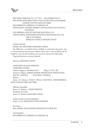 DIREITO GLOBAL II

RECURSO ESPECIAL Nº 1.177.915 — RJ (2010⁄0018195-5)
RELATOR: MINISTRO VASCO DELLA GIUSTINA (DESEMBARGADOR CONVOCADO DO TJ⁄RS)
RECORRENTE: FÓRMULA F3 BRAZIL S⁄A
ADVOGADA: SANDRA SOARES CASTELLIANO DE LUCENA E
OUTRO(S)
RECORRIDO: DUCATI MOTOR HOLDING S P A
ADVOGADOS: FERNANDO BOTELHO PENTEADO DE CASTRO E OUTRO(S)
PERICLES D’AVILA MENDES NETO
VOTO-VOGAL
EXMO. SR. MINISTRO MASSAMI UYEDA:
Srs. Ministros, eu também havia recebido os memoriais das partes, mas
o voto percuciente do eminente Relator deixa clara a não incidência de lei
brasileira, mas sim da lei italiana, por isso há o contrato de importação.
Nego provimento ao recurso especial.
Ministro MASSAMI UYEDA
CERTIDÃO DE JULGAMENTO
TERCEIRA TURMA
Número Registro: 2010⁄0018195-5
REsp 1177915 ⁄ RJ
Números Origem: 20060011048890 200700224569 200813513503
PAUTA: 13⁄04⁄2010
JULGADO: 13⁄04⁄2010
Relator
Exmo. Sr. Ministro VASCO DELLA GIUSTINA (DESEMBARGADOR CONVOCADO DO TJ⁄RS)
Ministro Impedido
Exmo. Sr. Ministro : SIDNEI BENETI
Presidente da Sessão
Exmo. Sr. Ministro MASSAMI UYEDA
Subprocurador-Geral da República
Exmo. Sr. Dr. FRANCISCO DIAS TEIXEIRA
Secretária
Bela. MARIA AUXILIADORA RAMALHO DA ROCHA
AUTUAÇÃO
RECORRENTE: FÓRMULA F3 BRAZIL S⁄A

FGV DIREITO RIO

81

 
