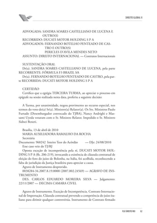 DIREITO GLOBAL II

ADVOGADA: SANDRA SOARES CASTELLIANO DE LUCENA E
OUTRO(S)
RECORRIDO: DUCATI MOTOR HOLDING S P A
ADVOGADOS: FERNANDO BOTELHO PENTEADO DE CASTRO E OUTRO(S)
PERICLES D’AVILA MENDES NETO
ASSUNTO: DIREITO INTERNACIONAL — Contratos Internacionais
SUSTENTAÇÃO ORAL
Dr(a). SANDRA SOARES CASTELLIANO DE LUCENA, pela parte
RECORRENTE: FÓRMULA F3 BRAZIL S⁄A
Dr(a). FERNANDO BOTELHO PENTEADO DE CASTRO, pela parte RECORRIDA: DUCATI MOTOR HOLDING S P A
CERTIDÃO
Certifico que a egrégia TERCEIRA TURMA, ao apreciar o processo em
epígrafe na sessão realizada nesta data, proferiu a seguinte decisão:
A Turma, por unanimidade, negou provimento ao recurso especial, nos
termos do voto do(a) Sr(a). Ministro(a) Relator(a). Os Srs. Ministros Paulo
Furtado (Desembargador convocado do TJ⁄BA), Nancy Andrighi e Massami Uyeda votaram com o Sr. Ministro Relator. Impedido o Sr. Ministro
Sidnei Beneti.
Brasília, 13 de abril de 2010
MARIA AUXILIADORA RAMALHO DA ROCHA
Secretária
Documento: 960242 Inteiro Teor do Acórdão
— DJe: 24/08/2010
Esse caso veio do TJ/RJ
Oposta exceção de incompetência pela ré, DUCATI MOTOR HOLDING S P A (fls. 206-219), invocando a existência de cláusula contratual de
eleição do foro do juízo de Bolonha, na Itália, foi acolhida, reconhecendo a
falta de jurisdição da Justiça brasileira para apreciar a causa.
Agravo de Instrumento desprovido.
0038284-34.2007.8.19.0000 (2007.002.24569) — AGRAVO DE INSTRUMENTO
DES. CARLOS EDUARDO MOREIRA SILVA — Julgamento:
22/11/2007 — DECIMA CAMARA CIVEL
Agravo de Instrumento. Exceção de Incompetência. Contrato Internacional de Importação. Cláusula contratual prevendo a competência do juízo italiano para dirimir qualquer controvérsia. Instrumento de Contrato firmado

FGV DIREITO RIO

82

 