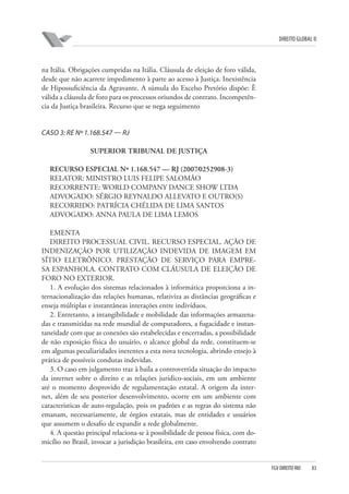 DIREITO GLOBAL II

na Itália. Obrigações cumpridas na Itália. Cláusula de eleição de foro válida,
desde que não acarrete impedimento à parte ao acesso à Justiça. Inexistência
de Hipossuficiência da Agravante. A súmula do Excelso Pretório dispõe: È
válida a cláusula de foro para os processos oriundos de contrato. Incompetência da Justiça brasileira. Recurso que se nega seguimento

CASO 3: RE Nº 1.168.547 — RJ
SUPERIOR TRIBUNAL DE JUSTIÇA
RECURSO ESPECIAL Nº 1.168.547 — RJ (2007⁄0252908-3)
RELATOR: MINISTRO LUIS FELIPE SALOMÃO
RECORRENTE: WORLD COMPANY DANCE SHOW LTDA
ADVOGADO: SÉRGIO REYNALDO ALLEVATO E OUTRO(S)
RECORRIDO: PATRÍCIA CHÉLIDA DE LIMA SANTOS
ADVOGADO: ANNA PAULA DE LIMA LEMOS
EMENTA
DIREITO PROCESSUAL CIVIL. RECURSO ESPECIAL. AÇÃO DE
INDENIZAÇÃO POR UTILIZAÇÃO INDEVIDA DE IMAGEM EM
SÍTIO ELETRÔNICO. PRESTAÇÃO DE SERVIÇO PARA EMPRESA ESPANHOLA. CONTRATO COM CLÁUSULA DE ELEIÇÃO DE
FORO NO EXTERIOR.
1. A evolução dos sistemas relacionados à informática proporciona a internacionalização das relações humanas, relativiza as distâncias geográficas e
enseja múltiplas e instantâneas interações entre indivíduos.
2. Entretanto, a intangibilidade e mobilidade das informações armazenadas e transmitidas na rede mundial de computadores, a fugacidade e instantaneidade com que as conexões são estabelecidas e encerradas, a possibilidade
de não exposição física do usuário, o alcance global da rede, constituem-se
em algumas peculiaridades inerentes a esta nova tecnologia, abrindo ensejo à
prática de possíveis condutas indevidas.
3. O caso em julgamento traz à baila a controvertida situação do impacto
da internet sobre o direito e as relações jurídico-sociais, em um ambiente
até o momento desprovido de regulamentação estatal. A origem da internet, além de seu posterior desenvolvimento, ocorre em um ambiente com
características de auto-regulação, pois os padrões e as regras do sistema não
emanam, necessariamente, de órgãos estatais, mas de entidades e usuários
que assumem o desafio de expandir a rede globalmente.
4. A questão principal relaciona-se à possibilidade de pessoa física, com domicílio no Brasil, invocar a jurisdição brasileira, em caso envolvendo contrato

FGV DIREITO RIO

83

 