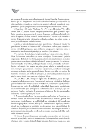 DIREITO GLOBAL II

de prestação de serviço contendo cláusula de foro na Espanha. A autora, percebendo que sua imagem está sendo utilizada indevidamente por intermédio de
sítio eletrônico veiculado no exterior, mas acessível pela rede mundial de computadores, ajuíza ação pleiteando ressarcimento por danos material e moral.
5. Os artigos 100, inciso IV, alíneas “b” e “c” c⁄c art. 12, incisos VII e VIII,
ambos do CPC, devem receber interpretação extensiva, pois quando a legislação menciona a perspectiva de citação de pessoa jurídica estabelecida por
meio de agência, filial ou sucursal, está se referindo à existência de estabelecimento de pessoa jurídica estrangeira no Brasil, qualquer que seja o nome e a
situação jurídica desse estabelecimento.
6. Aplica-se a teoria da aparência para reconhecer a validade de citação via
postal com “aviso de recebimento-AR”, efetivada no endereço do estabelecimento e recebida por pessoa que, ainda que sem poderes expressos, assina o
documento sem fazer qualquer objeção imediata. Precedentes.
7. O exercício da jurisdição, função estatal que busca composição de conflitos de interesse, deve observar certos princípios, decorrentes da própria
organização do Estado moderno, que se constituem em elementos essenciais
para a concretude do exercício jurisdicional, sendo que dentre eles avultam:
inevitabilidade, investidura, indelegabilidade, inércia, unicidade, inafastabilidade e aderência. No tocante ao princípio da aderência, especificamente,
este pressupõe que, para que a jurisdição seja exercida, deve haver correlação
com um território. Assim, para as lesões a direitos ocorridos no âmbito do
território brasileiro, em linha de princípio, a autoridade judiciária nacional
detém competência para processar e julgar o litígio.
8. O Art. 88 do CPC, mitigando o princípio da aderência, cuida das hipóteses de jurisdição concorrente (cumulativa), sendo que a jurisdição do Poder
Judiciário Brasileiro não exclui a de outro Estado, competente a justiça brasileira apenas por razões de viabilidade e efetividade da prestação jurisdicional,
estas corroboradas pelo princípio da inafastabilidade da jurisdição, que imprime ao Estado a obrigação de solucionar as lides que lhe são apresentadas,
com vistas à consecução da paz social.
9. A comunicação global via computadores pulverizou as fronteiras territoriais e criou um novo mecanismo de comunicação humana, porém não
subverteu a possibilidade e a credibilidade da aplicação da lei baseada nas
fronteiras geográficas, motivo pelo qual a inexistência de legislação internacional que regulamente a jurisdição no ciberespaço abre a possibilidade de
admissão da jurisdição do domicílio dos usuários da internet para a análise e
processamento de demandas envolvendo eventuais condutas indevidas realizadas no espaço virtual.
10. Com o desenvolvimento da tecnologia, passa a existir um novo conceito de privacidade, sendo o consentimento do interessado o ponto de referência de todo o sistema de tutela da privacidade, direito que toda pessoa tem

FGV DIREITO RIO

84

 