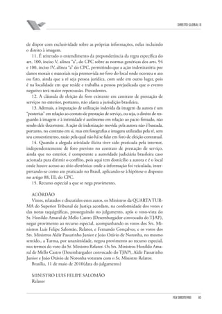 DIREITO GLOBAL II

de dispor com exclusividade sobre as próprias informações, nelas incluindo
o direito à imagem.
11. É reiterado o entendimento da preponderância da regra específica do
art. 100, inciso V, alínea “a”, do CPC sobre as normas genéricas dos arts. 94
e 100, inciso IV, alínea “a” do CPC, permitindo que a ação indenizatória por
danos morais e materiais seja promovida no foro do local onde ocorreu o ato
ou fato, ainda que a ré seja pessoa jurídica, com sede em outro lugar, pois
é na localidade em que reside e trabalha a pessoa prejudicada que o evento
negativo terá maior repercussão. Precedentes.
12. A cláusula de eleição de foro existente em contrato de prestação de
serviços no exterior, portanto, não afasta a jurisdição brasileira.
13. Ademais, a imputação de utilização indevida da imagem da autora é um
“posterius” em relação ao contato de prestação de serviço, ou seja, o direito de resguardo à imagem e à intimidade é autônomo em relação ao pacto firmado, não
sendo dele decorrente. A ação de indenização movida pela autora não é baseada,
portanto, no contrato em si, mas em fotografias e imagens utilizadas pela ré, sem
seu consentimento, razão pela qual não há se falar em foro de eleição contratual.
14. Quando a alegada atividade ilícita tiver sido praticada pela internet,
independentemente de foro previsto no contrato de prestação de serviço,
ainda que no exterior, é competente a autoridade judiciária brasileira caso
acionada para dirimir o conflito, pois aqui tem domicílio a autora e é o local
onde houve acesso ao sítio eletrônico onde a informação foi veiculada, interpretando-se como ato praticado no Brasil, aplicando-se à hipótese o disposto
no artigo 88, III, do CPC.
15. Recurso especial a que se nega provimento.
ACÓRDÃO
Vistos, relatados e discutidos estes autos, os Ministros da QUARTA TURMA do Superior Tribunal de Justiça acordam, na conformidade dos votos e
das notas taquigráficas, prosseguindo no julgamento, após o voto-vista do
Sr. Honildo Amaral de Mello Castro (Desembargador convocado do TJ⁄AP),
negar provimento ao recurso especial, acompanhando os votos dos Srs. Ministros Luis Felipe Salomão, Relator, e Fernando Gonçalves, e os votos dos
Srs. Ministros Aldir Passarinho Junior e João Otávio de Noronha, no mesmo
sentido., a Turma, por unanimidade, negou provimento ao recurso especial,
nos termos do voto do Sr. Ministro Relator. Os Srs. Ministros Honildo Amaral de Mello Castro (Desembargador convocado do TJ⁄AP), Aldir Passarinho
Junior e João Otávio de Noronha votaram com o Sr. Ministro Relator.
Brasília, 11 de maio de 2010(data do julgamento)
MINISTRO LUIS FELIPE SALOMÃO
Relator

FGV DIREITO RIO

85

 