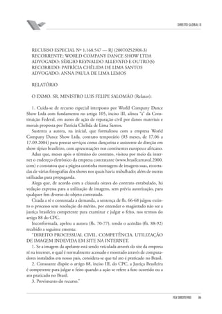 DIREITO GLOBAL II

RECURSO ESPECIAL Nº 1.168.547 — RJ (2007⁄0252908-3)
RECORRENTE: WORLD COMPANY DANCE SHOW LTDA
ADVOGADO: SÉRGIO REYNALDO ALLEVATO E OUTRO(S)
RECORRIDO: PATRÍCIA CHÉLIDA DE LIMA SANTOS
ADVOGADO: ANNA PAULA DE LIMA LEMOS
RELATÓRIO
O EXMO. SR. MINISTRO LUIS FELIPE SALOMÃO (Relator):
1. Cuida-se de recurso especial interposto por World Company Dance
Show Ltda com fundamento no artigo 105, inciso III, alínea “a” da Constituição Federal, em autos de ação de reparação civil por danos materiais e
morais proposta por Patrícia Chélida de Lima Santos.
Sustenta a autora, na inicial, que formalizou com a empresa World
Company Dance Show Ltda. contrato temporário (03 meses, de 17.06 a
17.09.2004) para prestar serviços como dançarina e assistente de direção em
show típico brasileiro, com apresentações nos continentes europeu e africano.
Aduz que, meses após o término do contrato, visitou por meio da internet o endereço eletrônico da empresa contratante (www.brasilcarnaval.2000.
com) e constatou que a página continha montagens de imagens suas, recortadas de várias fotografias dos shows nos quais havia trabalhado; além de outras
utilizadas para propaganda.
Alega que, de acordo com a cláusula oitava do contrato entabulado, há
vedação expressa para a utilização de imagens, sem prévia autorização, para
qualquer fim diverso do objeto contratado.
Citada a ré e contestada a demanda, a sentença de fls. 66-68 julgou extinto o processo sem resolução do mérito, por entender o magistrado não ser a
justiça brasileira competente para examinar e julgar o feito, nos termos do
artigo 88 do CPC.
Inconformada, apelou a autora (fls. 70-77), tendo o acórdão (fls. 88-92)
recebido a seguinte ementa:
“DIREITO PROCESSUAL CIVIL. COMPETÊNCIA. UTILIZAÇÃO
DE IMAGEM INDEVIDA EM SITE NA INTERNET.
1. Se a imagem da apelante está sendo veiculada através do site da empresa
ré na internet, o qual é normalmente acessado e mostrado através de computadores instalados em nosso país, considera-se que tal ato é praticado no Brasil.
2. Consoante dispõe o artigo 88, inciso III, do CPC, a Justiça Brasileira
é competente para julgar o feito quando a ação se refere a fato ocorrido ou a
ato praticado no Brasil.
3. Provimento do recurso.”

FGV DIREITO RIO

86

 