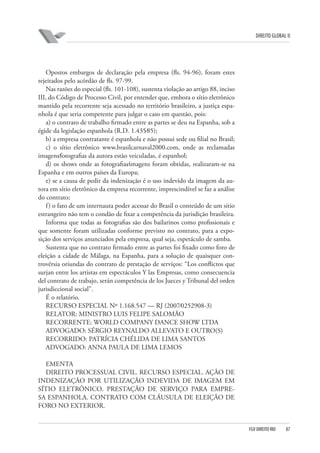 DIREITO GLOBAL II

Opostos embargos de declaração pela empresa (fls. 94-96), foram estes
rejeitados pelo acórdão de fls. 97-99.
Nas razões do especial (fls. 101-108), sustenta violação ao artigo 88, inciso
III, do Código de Processo Civil, por entender que, embora o sítio eletrônico
mantido pela recorrente seja acessado no território brasileiro, a justiça espanhola é que seria competente para julgar o caso em questão, pois:
a) o contrato de trabalho firmado entre as partes se deu na Espanha, sob a
égide da legislação espanhola (R.D. 1.435⁄85);
b) a empresa contratante é espanhola e não possui sede ou filial no Brasil;
c) o sítio eletrônico www.brasilcarnaval2000.com, onde as reclamadas
imagens⁄fotografias da autora estão veiculadas, é espanhol;
d) os shows onde as fotografias⁄imagens foram obtidas, realizaram-se na
Espanha e em outros países da Europa;
e) se a causa de pedir da indenização é o uso indevido da imagem da autora em sítio eletrônico da empresa recorrente, imprescindível se faz a análise
do contrato;
f ) o fato de um internauta poder acessar do Brasil o conteúdo de um sítio
estrangeiro não tem o condão de fixar a competência da jurisdição brasileira.
Informa que todas as fotografias são dos bailarinos como profissionais e
que somente foram utilizadas conforme previsto no contrato, para a exposição dos serviços anunciados pela empresa, qual seja, espetáculo de samba.
Sustenta que no contrato firmado entre as partes foi fixado como foro de
eleição a cidade de Málaga, na Espanha, para a solução de quaisquer controvérsia oriundas do contrato de prestação de serviços: “Los conflictos que
surjan entre los artistas em espectáculos Y las Empresas, como consecuencia
del contrato de trabajo, serán competência de los Jueces y Tribunal del orden
jurisdiccional social”.
É o relatório.
RECURSO ESPECIAL Nº 1.168.547 — RJ (2007⁄0252908-3)
RELATOR: MINISTRO LUIS FELIPE SALOMÃO
RECORRENTE: WORLD COMPANY DANCE SHOW LTDA
ADVOGADO: SÉRGIO REYNALDO ALLEVATO E OUTRO(S)
RECORRIDO: PATRÍCIA CHÉLIDA DE LIMA SANTOS
ADVOGADO: ANNA PAULA DE LIMA LEMOS
EMENTA
DIREITO PROCESSUAL CIVIL. RECURSO ESPECIAL. AÇÃO DE
INDENIZAÇÃO POR UTILIZAÇÃO INDEVIDA DE IMAGEM EM
SÍTIO ELETRÔNICO. PRESTAÇÃO DE SERVIÇO PARA EMPRESA ESPANHOLA. CONTRATO COM CLÁUSULA DE ELEIÇÃO DE
FORO NO EXTERIOR.

FGV DIREITO RIO

87

 