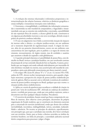 DIREITO GLOBAL II

1. A evolução dos sistemas relacionados à informática proporciona a internacionalização das relações humanas, relativiza as distâncias geográficas e
enseja múltiplas e instantâneas interações entre indivíduos.
2. Entretanto, a intangibilidade e mobilidade das informações armazenadas e transmitidas na rede mundial de computadores, a fugacidade e instantaneidade com que as conexões são estabelecidas e encerradas, a possibilidade
de não exposição física do usuário, o alcance global da rede, constituem-se
em algumas peculiaridades inerentes a esta nova tecnologia, abrindo ensejo à
prática de possíveis condutas indevidas.
3. O caso em julgamento traz à baila a controvertida situação do impacto
da internet sobre o direito e as relações jurídico-sociais, em um ambiente
até o momento desprovido de regulamentação estatal. A origem da internet, além de seu posterior desenvolvimento, ocorre em um ambiente com
características de auto-regulação, pois os padrões e as regras do sistema não
emanam, necessariamente, de órgãos estatais, mas de entidades e usuários
que assumem o desafio de expandir a rede globalmente.
4. A questão principal relaciona-se à possibilidade de pessoa física, com domicílio no Brasil, invocar a jurisdição brasileira, em caso envolvendo contrato
de prestação de serviço contendo cláusula de foro na Espanha. A autora, percebendo que sua imagem está sendo utilizada indevidamente por intermédio de
sítio eletrônico veiculado no exterior, mas acessível pela rede mundial de computadores, ajuíza ação pleiteando ressarcimento por danos material e moral.
5. Os artigos 100, inciso IV, alíneas “b” e “c” c⁄c art. 12, incisos VII e VIII,
ambos do CPC, devem receber interpretação extensiva, pois quando a legislação menciona a perspectiva de citação de pessoa jurídica estabelecida por
meio de agência, filial ou sucursal, está se referindo à existência de estabelecimento de pessoa jurídica estrangeira no Brasil, qualquer que seja o nome e a
situação jurídica desse estabelecimento.
6. Aplica-se a teoria da aparência para reconhecer a validade de citação via
postal com “aviso de recebimento-AR”, efetivada no endereço do estabelecimento e recebida por pessoa que, ainda que sem poderes expressos, assina o
documento sem fazer qualquer objeção imediata. Precedentes.
7. O exercício da jurisdição, função estatal que busca composição de conflitos de interesse, deve observar certos princípios, decorrentes da própria
organização do Estado moderno, que se constituem em elementos essenciais
para a concretude do exercício jurisdicional, sendo que dentre eles avultam:
inevitabilidade, investidura, indelegabilidade, inércia, unicidade, inafastabilidade e aderência. No tocante ao princípio da aderência, especificamente,
este pressupõe que, para que a jurisdição seja exercida, deve haver correlação
com um território. Assim, para as lesões a direitos ocorridos no âmbito do
território brasileiro, em linha de princípio, a autoridade judiciária nacional
detém competência para processar e julgar o litígio.

FGV DIREITO RIO

88

 