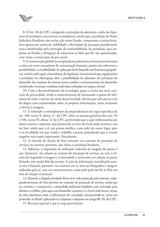 DIREITO GLOBAL II

8. O Art. 88 do CPC, mitigando o princípio da aderência, cuida das hipóteses de jurisdição concorrente (cumulativa), sendo que a jurisdição do Poder
Judiciário Brasileiro não exclui a de outro Estado, competente a justiça brasileira apenas por razões de viabilidade e efetividade da prestação jurisdicional,
estas corroboradas pelo princípio da inafastabilidade da jurisdição, que imprime ao Estado a obrigação de solucionar as lides que lhe são apresentadas,
com vistas à consecução da paz social.
9. A comunicação global via computadores pulverizou as fronteiras territoriais
e criou um novo mecanismo de comunicação humana, porém não subverteu a
possibilidade e a credibilidade da aplicação da lei baseada nas fronteiras geográficas, motivo pelo qual a inexistência de legislação internacional que regulamente
a jurisdição no ciberespaço abre a possibilidade de admissão da jurisdição do
domicílio dos usuários da internet para a análise e processamento de demandas
envolvendo eventuais condutas indevidas realizadas no espaço virtual.
10. Com o desenvolvimento da tecnologia, passa a existir um novo conceito de privacidade, sendo o consentimento do interessado o ponto de referência de todo o sistema de tutela da privacidade, direito que toda pessoa tem
de dispor com exclusividade sobre as próprias informações, nelas incluindo
o direito à imagem.
11. É reiterado o entendimento da preponderância da regra específica do
art. 100, inciso V, alínea “a”, do CPC sobre as normas genéricas dos arts. 94
e 100, inciso IV, alínea “a” do CPC, permitindo que a ação indenizatória por
danos morais e materiais seja promovida no foro do local onde ocorreu o ato
ou fato, ainda que a ré seja pessoa jurídica, com sede em outro lugar, pois
é na localidade em que reside e trabalha a pessoa prejudicada que o evento
negativo terá maior repercussão. Precedentes.
12. A cláusula de eleição de foro existente em contrato de prestação de
serviços no exterior, portanto, não afasta a jurisdição brasileira.
13. Ademais, a imputação de utilização indevida da imagem da autora é
um “posterius” em relação ao contato de prestação de serviço, ou seja, o direito de resguardo à imagem e à intimidade é autônomo em relação ao pacto
firmado, não sendo dele decorrente. A ação de indenização movida pela autora não é baseada, portanto, no contrato em si, mas em fotografias e imagens
utilizadas pela ré, sem seu consentimento, razão pela qual não há se falar em
foro de eleição contratual.
14. Quando a alegada atividade ilícita tiver sido praticada pela internet, independentemente de foro previsto no contrato de prestação de serviço, ainda que
no exterior, é competente a autoridade judiciária brasileira caso acionada para
dirimir o conflito, pois aqui tem domicílio a autora e é o local onde houve acesso
ao sítio eletrônico onde a informação foi veiculada, interpretando-se como ato
praticado no Brasil, aplicando-se à hipótese o disposto no artigo 88, III, do CPC.
15. Recurso especial a que se nega provimento.

FGV DIREITO RIO

89

 