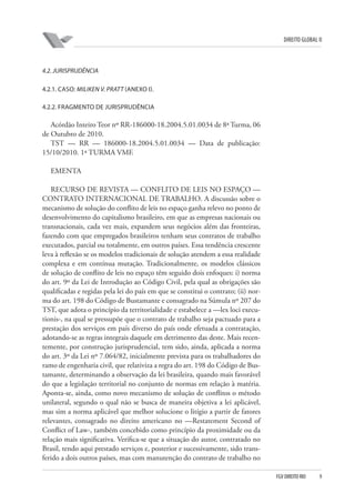 DIREITO GLOBAL II

4.2. JURISPRUDÊNCIA
4.2.1. CASO: MILIKEN V. PRATT (ANEXO I).
4.2.2. FRAGMENTO DE JURISPRUDÊNCIA

Acórdão Inteiro Teor nº RR-186000-18.2004.5.01.0034 de 8ª Turma, 06
de Outubro de 2010.
TST — RR — 186000-18.2004.5.01.0034 — Data de publicação:
15/10/2010. 1ª TURMA VMF.
EMENTA
RECURSO DE REVISTA — CONFLITO DE LEIS NO ESPAÇO —
CONTRATO INTERNACIONAL DE TRABALHO. A discussão sobre o
mecanismo de solução do conflito de leis no espaço ganha relevo no ponto de
desenvolvimento do capitalismo brasileiro, em que as empresas nacionais ou
transnacionais, cada vez mais, expandem seus negócios além das fronteiras,
fazendo com que empregados brasileiros tenham seus contratos de trabalho
executados, parcial ou totalmente, em outros países. Essa tendência crescente
leva à reflexão se os modelos tradicionais de solução atendem a essa realidade
complexa e em contínua mutação. Tradicionalmente, os modelos clássicos
de solução de conflito de leis no espaço têm seguido dois enfoques: i) norma
do art. 9º da Lei de Introdução ao Código Civil, pela qual as obrigações são
qualificadas e regidas pela lei do país em que se constitui o contrato; (ii) norma do art. 198 do Código de Bustamante e consagrado na Súmula nº 207 do
TST, que adota o princípio da territorialidade e estabelece a —lex loci executionis-, na qual se pressupõe que o contrato de trabalho seja pactuado para a
prestação dos serviços em país diverso do país onde efetuada a contratação,
adotando-se as regras integrais daquele em detrimento das deste. Mais recentemente, por construção jurisprudencial, tem sido, ainda, aplicada a norma
do art. 3º da Lei nº 7.064/82, inicialmente prevista para os trabalhadores do
ramo de engenharia civil, que relativiza a regra do art. 198 do Código de Bustamante, determinando a observação da lei brasileira, quando mais favorável
do que a legislação territorial no conjunto de normas em relação à matéria.
Aponta-se, ainda, como novo mecanismo de solução de conflitos o método
unilateral, segundo o qual não se busca de maneira objetiva a lei aplicável,
mas sim a norma aplicável que melhor solucione o litígio a partir de fatores
relevantes, consagrado no direito americano no —Restatement Second of
Conflict of Law-, também concebido como princípio da proximidade ou da
relação mais significativa. Verifica-se que a situação do autor, contratado no
Brasil, tendo aqui prestado serviços e, posterior e sucessivamente, sido transferido a dois outros países, mas com manutenção do contrato de trabalho no
FGV DIREITO RIO

9

 