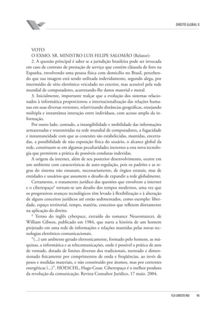 DIREITO GLOBAL II

VOTO
O EXMO. SR. MINISTRO LUIS FELIPE SALOMÃO (Relator):
2. A questão principal é saber se a jurisdição brasileira pode ser invocada
em caso de contrato de prestação de serviço que contém cláusula de foro na
Espanha, envolvendo uma pessoa física com domicílio no Brasil, percebendo que sua imagem está sendo utilizada indevidamente, segundo alega, por
intermédio de sítio eletrônico veiculado no exterior, mas acessível pela rede
mundial de computadores, acarretando-lhe danos material e moral.
3. Inicialmente, importante realçar que a evolução dos sistemas relacionados à informática proporcionou a internacionalização das relações humanas em suas diversas vertentes, relativizando distâncias geográficas, ensejando
múltipla e instantânea interação entre indivíduos, com acesso amplo da informação.
Por outro lado, contudo, a intangibilidade e mobilidade das informações
armazenadas e transmitidas na rede mundial de computadores, a fugacidade
e instantaneidade com que as conexões são estabelecidas, mantidas, encerradas, a possibilidade de não exposição física do usuário, o alcance global da
rede, constituem-se em algumas peculiaridades inerentes a esta nova tecnologia que permitem a prática de possíveis condutas indevidas.
A origem da internet, além de seu posterior desenvolvimento, ocorre em
um ambiente com características de auto-regulação, pois os padrões e as regras do sistema não emanam, necessariamente, de órgãos estatais, mas de
entidades e usuários que assumem o desafio de expandir a rede globalmente.
Certamente, o tratamento jurídico das questões que envolvem a internet
e o ciberespaço¹ tornam-se um desafio dos tempos modernos, uma vez que
os progressivos avanços tecnológicos têm levado à flexibilização e à alteração
de alguns conceitos jurídicos até então sedimentados, como exemplo: liberdade, espaço territorial, tempo, matéria, conceitos que refletem diretamente
na aplicação do direito.
¹ Termo do inglês cyberpace, extraído do romance Neuromancer, de
William Gibson, publicado em 1984, que narra a história de um homem
projetado em uma rede de informações e relações mantidas pelas novas tecnologias eletrônico-comunicacionais.
“(...) um ambiente gerado eletronicamente, formado pelo homem, as máquinas, a informática e as telecomunicações, onde é possível a prática de atos
de vontade, dotado de limites diversos dos tradicionais, norteado e dimensionado fisicamente por comprimentos de onda e freqüências, ao invés de
pesos e medidas materiais, e não constituído por átomos, mas por correntes
energéticas (...)”. HOESCHL, Hugo Cesar. Ciberespaço é o melhor produto
da revolução da comunicação. Revista Consultor Jurídico, 17 maio. 2004.

FGV DIREITO RIO

90

 