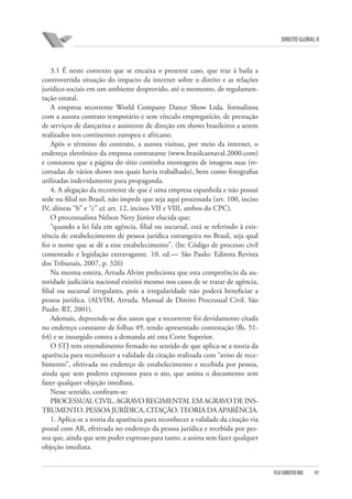 DIREITO GLOBAL II

3.1 É neste contexto que se encaixa o presente caso, que traz à baila a
controvertida situação do impacto da internet sobre o direito e as relações
jurídico-sociais em um ambiente desprovido, até o momento, de regulamentação estatal.
A empresa recorrente World Company Dance Show Ltda. formalizou
com a autora contrato temporário e sem vínculo empregatício, de prestação
de serviços de dançarina e assistente de direção em shows brasileiros a serem
realizados nos continentes europeu e africano.
Após o término do contrato, a autora visitou, por meio da internet, o
endereço eletrônico da empresa contratante (www.brasilcarnaval.2000.com)
e constatou que a página do sítio continha montagens de imagens suas (recortadas de vários shows nos quais havia trabalhado), bem como fotografias
utilizadas indevidamente para propaganda.
4. A alegação da recorrente de que é uma empresa espanhola e não possui
sede ou filial no Brasil, não impede que seja aqui processada (art. 100, inciso
IV, alíneas “b” e “c” c⁄c art. 12, incisos VII e VIII, ambos do CPC).
O processualista Nelson Nery Júnior elucida que:
“quando a lei fala em agência, filial ou sucursal, está se referindo à existência de estabelecimento de pessoa jurídica estrangeira no Brasil, seja qual
for o nome que se dê a esse estabelecimento”. (In: Código de processo civil
comentado e legislação extravagante. 10. ed.— São Paulo: Editora Revista
dos Tribunais, 2007, p. 326)
Na mesma esteira, Arruda Alvim preleciona que esta competência da autoridade judiciária nacional existirá mesmo nos casos de se tratar de agência,
filial ou sucursal irregulares, pois a irregularidade não poderá beneficiar a
pessoa jurídica. (ALVIM, Arruda. Manual de Direito Processual Civil. São
Paulo: RT, 2001).
Ademais, depreende-se dos autos que a recorrente foi devidamente citada
no endereço constante de folhas 49, tendo apresentado contestação (fls. 5164) e se insurgido contra a demanda até esta Corte Superior.
O STJ tem entendimento firmado no sentido de que aplica-se a teoria da
aparência para reconhecer a validade da citação realizada com “aviso de recebimento”, efetivada no endereço de estabelecimento e recebida por pessoa,
ainda que sem poderes expressos para o ato, que assina o documento sem
fazer qualquer objeção imediata.
Nesse sentido, confiram-se:
PROCESSUAL CIVIL. AGRAVO REGIMENTAL EM AGRAVO DE INSTRUMENTO. PESSOA JURÍDICA. CITAÇÃO. TEORIA DA APARÊNCIA.
1. Aplica-se a teoria da aparência para reconhecer a validade da citação via
postal com AR, efetivada no endereço da pessoa jurídica e recebida por pessoa que, ainda que sem poder expresso para tanto, a assina sem fazer qualquer
objeção imediata.

FGV DIREITO RIO

91

 