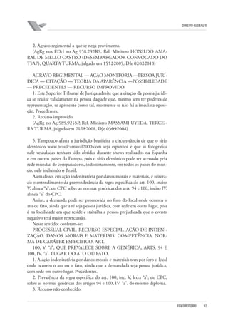 DIREITO GLOBAL II

2. Agravo regimental a que se nega provimento.
(AgRg nos EDcl no Ag 958.237⁄RS, Rel. Ministro HONILDO AMARAL DE MELLO CASTRO (DESEMBARGADOR CONVOCADO DO
TJ⁄AP), QUARTA TURMA, julgado em 15⁄12⁄2009, DJe 02⁄02⁄2010)
AGRAVO REGIMENTAL — AÇÃO MONITÓRIA —PESSOA JURÍDICA — CITAÇÃO — TEORIA DA APARÊNCIA —POSSIBILIDADE
— PRECEDENTES — RECURSO IMPROVIDO.
1. Este Superior Tribunal de Justiça admite que a citação da pessoa jurídica se realize validamente na pessoa daquele que, mesmo sem ter poderes de
representação, se apresente como tal, mormente se não há a imediata oposição. Precedentes.
2. Recurso improvido.
(AgRg no Ag 989.921⁄SP, Rel. Ministro MASSAMI UYEDA, TERCEIRA TURMA, julgado em 21⁄08⁄2008, DJe 05⁄09⁄2008)
5. Tampouco afasta a jurisdição brasileira a circunstância de que o sítio
eletrônico www.brasilcarnaval2000.com seja espanhol e que as fotografias
nele veiculadas tenham sido obtidas durante shows realizados na Espanha
e em outros países da Europa, pois o sítio eletrônico pode ser acessado pela
rede mundial de computadores, indistintamente, em todos os países do mundo, nele incluindo o Brasil.
Além disso, em ação indenizatória por danos morais e materiais, é reiterado o entendimento da preponderância da regra específica do art. 100, inciso
V, alínea “a”, do CPC sobre as normas genéricas dos arts. 94 e 100, inciso IV,
alínea “a” do CPC.
Assim, a demanda pode ser promovida no foro do local onde ocorreu o
ato ou fato, ainda que a ré seja pessoa jurídica, com sede em outro lugar, pois
é na localidade em que reside e trabalha a pessoa prejudicada que o evento
negativo terá maior repercussão.
Nesse sentido: confiram-se:
PROCESSUAL CIVIL. RECURSO ESPECIAL. AÇÃO DE INDENIZAÇÃO. DANOS MORAIS E MATERIAIS. COMPETÊNCIA. NORMA DE CARÁTER ESPECÍFICO, ART.
100, V, “a”, QUE PREVALECE SOBRE A GENÉRICA, ARTS. 94 E
100, IV, “a”. LUGAR DO ATO OU FATO.
1. A ação indenizatória por danos morais e materiais tem por foro o local
onde ocorreu o ato ou o fato, ainda que a demandada seja pessoa jurídica,
com sede em outro lugar. Precedentes.
2. Prevalência da regra específica do art. 100, inc. V, letra “a”, do CPC,
sobre as normas genéricas dos artigos 94 e 100, IV, “a”, do mesmo diploma.
3. Recurso não conhecido.

FGV DIREITO RIO

92

 