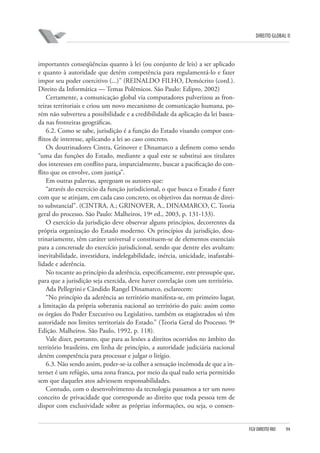 DIREITO GLOBAL II

importantes conseqüências quanto à lei (ou conjunto de leis) a ser aplicado
e quanto à autoridade que detém competência para regulamentá-lo e fazer
impor seu poder coercitivo (...)” (REINALDO FILHO, Demócrito (cord.).
Direito da Informática — Temas Polêmicos. São Paulo: Edipro, 2002)
Certamente, a comunicação global via computadores pulverizou as fronteiras territoriais e criou um novo mecanismo de comunicação humana, porém não subverteu a possibilidade e a credibilidade da aplicação da lei baseada nas fronteiras geográficas.
6.2. Como se sabe, jurisdição é a função do Estado visando compor conflitos de interesse, aplicando a lei ao caso concreto.
Os doutrinadores Cintra, Grinover e Dinamarco a definem como sendo
“uma das funções do Estado, mediante a qual este se substitui aos titulares
dos interesses em conflito para, imparcialmente, buscar a pacificação do conflito que os envolve, com justiça”.
Em outras palavras, apregoam os autores que:
“através do exercício da função jurisdicional, o que busca o Estado é fazer
com que se atinjam, em cada caso concreto, os objetivos das normas de direito substancial”. (CINTRA, A.; GRINOVER, A., DINAMARCO, C. Teoria
geral do processo. São Paulo: Malheiros, 19ª ed., 2003, p. 131-133).
O exercício da jurisdição deve observar alguns princípios, decorrentes da
própria organização do Estado moderno. Os princípios da jurisdição, doutrinariamente, têm caráter universal e constituem-se de elementos essenciais
para a concretude do exercício jurisdicional, sendo que dentre eles avultam:
inevitabilidade, investidura, indelegabilidade, inércia, unicidade, inafastabilidade e aderência.
No tocante ao princípio da aderência, especificamente, este pressupõe que,
para que a jurisdição seja exercida, deve haver correlação com um território.
Ada Pellegrini e Cândido Rangel Dinamarco, esclarecem:
“No princípio da aderência ao território manifesta-se, em primeiro lugar,
a limitação da própria soberania nacional ao território do país: assim como
os órgãos do Poder Executivo ou Legislativo, também os magistrados só têm
autoridade nos limites territoriais do Estado.” (Teoria Geral do Processo. 9ª
Edição. Malheiros. São Paulo, 1992, p. 118).
Vale dizer, portanto, que para as lesões a direitos ocorridos no âmbito do
território brasileiro, em linha de princípio, a autoridade judiciária nacional
detém competência para processar e julgar o litígio.
6.3. Não sendo assim, poder-se-ia colher a sensação incômoda de que a internet é um refúgio, uma zona franca, por meio da qual tudo seria permitido
sem que daqueles atos adviessem responsabilidades.
Contudo, com o desenvolvimento da tecnologia passamos a ter um novo
conceito de privacidade que corresponde ao direito que toda pessoa tem de
dispor com exclusividade sobre as próprias informações, ou seja, o consen-

FGV DIREITO RIO

94

 